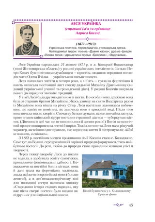 45
Леся Українка
(1871–1913)
Леся Українка народилася 25 лютого 1871 р. в м. НовоградіВолинському
(нині Житомирська область) у родині українських інтелігентів. Батько Пе­
тро Косач був повітовим службовцем — юристом, людиною передових погля­
дів; мати Олена Пчілка  — українською письменницею.
Леся навчилася читати в чотири роки, а в п’ять — грала на фортепіано й
навіть написала змістовний лист своєму дядькові Михайлу Драгоманову (ві­
домий український учений та громадський діяч). У родині Косачів панувала
повага до народних звичаїв і традицій.
У сім’ї Леся була другою дитиною із шести. Поособливому дружною вона
була зі старшим братом Михайлом. Якось узимку на свято Водохреща разом
із Михайлом вона пішла на річку Стир. Леся настільки захопилася побаче­
ним, що навіть не помітила, як замочила ноги в крижаній воді. Після того
вона почала тяжко хворіти. Спочатку батьки думали, що це звичайна застуда,
проте згодом київський хірург поставив страшний діагноз — туберкульоз кіс­
ток. (Дівчинці в цей час ще не виповнилося й десяти років!) Потім патологіч­
ний процес поширився на легені й нирки. Тож із дитинства Леся мала рішучий
характер, засвоївши одне правило, яке впродовж життя її підтримувало: «Щоб
не плакать, я сміялась».
З 1882 р. постійним місцем проживання сім’ї Косачів стало с. Колодяжне.
Саме тут, на Волині, серед розкішної і чарівної природи формувався стиль май­
бутньої поетеси. До речі, любов до природи стане провідним мотивом усієї її
творчості.
Через тяжку хворобу Леся до школи
не ходила, а здобувала освіту самотужки,
проявляючи феноменальні здібності. Не­
зважаючи на постійні болі в кістках, вона
й далі грала на фортепіано, малювала,
знала майже всі європейські мови (більше
десяти!), а в дев’ятнадцятирічному віці
для молодшої сестри написала книжку
«Старо­
давня історія східних народів», яку
вже після смерті поетеси було видано як
підручник для національної школи.
Українська поетеса, перекладачка, громадська діячка.
Найвідоміші твори: поема «Давня казка»; драма-феєрія
«Лісова пісня»; драматичні поеми «Бояриня», «Одержима».
(справжні ім’я та прізвище
Лариса Косач)
Білий будиночок у с. Колодяжному.
Сучасне фото
 