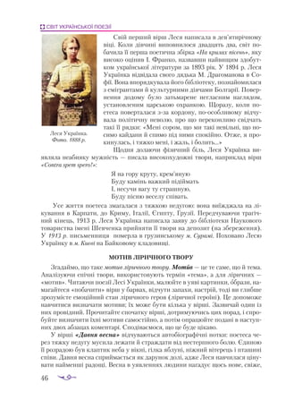 46
СВІТ УКРАЇНСЬКОЇ ПОЕЗІЇ
Свій перший вірш Леся написала в дев’ятирічному
віці. Коли дівчині виповнилося двадцять два, світ по­
бачила її перша поетична збірка «На крилах пісень», яку
високо оцінив І. Франко, назвавши найвищим здобут­
ком української літератури за 1893 рік. У 1894 р. Леся
Українка відвідала свого дядька М. Драгоманова в Со­
фії. Вона впорядкувала його бібліотеку, познайомилася
з емігрантами й культурними діячами Болгарії. Повер­
нен­
ня додому було затьмарене негласним наглядом,
установленим царською охранкою. Щоразу, коли по­
етеса поверталася зза кордону, поособливому відчу­
вала політичну неволю, про що переконливо свідчать
такі її рядки: «Мені сором, що ми такі невільні, що но­
симо кайдани й спимо під ними спокійно. Отже, я про­
кинулась, і тяжко мені, і жаль, і болить...»
Щодня долаючи фізичний біль, Леся Українка ви­
являла неабияку мужність — писала високохудожні твори, наприклад вірш
«Contra spem spero!»:
Я на гору круту, крем’яную
Буду камінь важкий підіймать
І, несучи вагу ту страшную,
Буду пісню веселу співать.
Усе життя поетеса змагалася з тяжкою недугою: вона виїжджала на лі­
кування в Карпати, до Криму, Італії, Єгипту, Грузії. Передчуваючи трагіч­
ний кінець, 1913 р. Леся Українка написала заяву до бібліотеки Наукового
товариства імені Шевченка прийняти її твори на депозит (на збереження).
У 1913 р. письменниця померла в грузинському м. Сурамі. Поховано Лесю
Українку в м. Києві на Байковому кладовищі.
МОТИВ ЛІРИЧНОГО ТВОРУ
Згадаймо, що таке мотив ліричного твору. Мотив — це те саме, що й тема.
Аналізуючи епічні твори, використовують термін «тема», а для ліричних —
«мотив». Читаючи поезії Лесі Українки, малюйте в уяві картинки, образи, на­
магайтеся «побачити» вірш у барвах, відчути запахи, настрій, тоді ви глибше
зрозумієте емоційний стан ліричного героя (ліричної героїні). Це допоможе
навчитися визначати мотиви; їх може бути кілька у вірші. Зазвичай один із
них провідний. Прочитайте спочатку вірші, дотримуючись цих порад, і спро­
буйте визначити їхні мотиви самостійно, а потім опрацюйте подані в наступ­
них двох абзацах коментарі. Сподіваємося, що це буде цікаво.
У вірші «Давня весна» відчуваються автобіографічні нотки: поетеса че­
рез тяжку недугу мусила лежати й страждати від нестерпного болю. Єдиною
її розрадою був клаптик неба у вікні, гілка яблуні, ніжний вітерець і пташині
співи. Давня весна сприймається як дарунок долі, адже Леся навчилася ціну­
вати найменші радощі. Весна в уявленнях людини нагадує щось нове, свіже,
Леся Українка.
Фото. 1888 р.
 