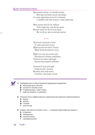 48
СВІТ УКРАЇНСЬКОЇ ПОЕЗІЇ
Прилинув вітер, і в тісній хатині
	 Він про весняну волю заспівав,
А з ним прилинули пісні пташині,
	 І любий гай свій відгук з ним прислав.
Моя душа ніколи не забуде
	 Того дарунку, що весна дала;
Весни такої не було й не буде,
	 Як та була, що за вікном цвіла.
				 * * *
Хотіла б я піснею стати
У сюю хвилину ясну,
Щоб вільно по світі літати,
Щоб вітер розносив луну.
Щоб геть аж під яснії зорі
Полинути співом дзвінким,
Упасти на хвилі прозорі,
Буяти над морем хибким.
Лунали б тоді мої мрії
І щастя моє таємне,
Ясніші, ніж зорі яснії,
Гучніші, ніж море гучне.
1.	 Упродовж життя Леся Українка керувалася правилом
А	 весна для всіх настала
Б	 хотіла б я піснею стати
В	 я прокинулась, і мені тяжко
Г	 щоб не плакать, я сміялась
2.	 Пта­
ши­
ні піс­
ні («Дав­
ня вес­
на») при­
ли­
ну­
ли до лі­
рич­
ної ге­
ро­
ї­
ні ра­
зом із
А	 луною
Б	 вітром
В	 гілками
Г	 листячком
3.	 У вірші «Хотіла б я піснею стати…» поєднано філософську лірику з
А	 інтимною
Б	 пейзажною
В	 патріотичною
Г	 громадянською
 