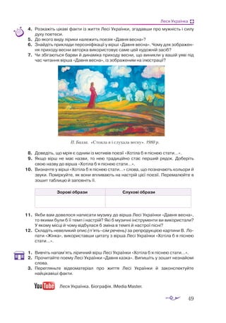 49
Леся Українка
4.	 Роз­
ка­
жіть ці­
ка­
ві фак­
ти із жит­
тя Ле­
сі Ук­
ра­
їн­
ки, зга­
дав­
ши про муж­
ність і си­
лу
ду­
ху по­
е­
те­
си.
5.	 До яко­
го ви­
ду лі­
ри­
ки на­
ле­
жить по­
е­
зія «Дав­
ня вес­
на»?
6.	 Знай­
діть прик­
ла­
ди пер­
со­
ні­
фі­
ка­
ції у вір­
ші «Дав­
ня вес­
на». Чо­
му для зоб­
ра­
жен­
ня при­
хо­
ду вес­
ни ав­
торка ви­
ко­
рис­
то­
вує са­
ме цей ху­
дож­
ній за­
сіб?
7.	 Чи збі­
га­
ють­
ся бар­
ви й ди­
на­
мі­
ка при­
хо­
ду вес­
ни, що ви­
ник­
ли у ва­
шій уя­
ві під
час чи­
тан­
ня вір­
ша «Дав­
ня вес­
на», із зоб­
ра­
же­
ним на ілюстрації?
8.	 До­
ве­
діть, що мрія є од­
ним із мо­
ти­
вів по­
е­
зії «Хо­
ті­
ла б я піс­
нею ста­
ти…».
9.	 Як­
що вірш не має наз­
ви, то нею тра­
ди­
цій­
но стає пер­
ший ря­
док. До­
бе­
ріть
свою наз­
ву до вір­
ша «Хо­
ті­
ла б я піс­
нею ста­
ти…».
10.	 Виз­
нач­
те у вір­
ші «Хо­
ті­
ла б я піс­
нею ста­
ти…» сло­
ва, що поз­
на­
ча­
ють ко­
льо­
ри й
зву­
ки. По­
мір­
куй­
те, як во­
ни впли­
ва­
ють на нас­
трій ці­
єї по­
е­
зії. Пе­
ре­
ма­
люй­
те в
зо­
шит таб­
ли­
цю й за­
пов­
ніть її.
Зорові образи Слухові образи
	
11.	 Як­
би вам до­
ве­
ло­
ся на­
пи­
са­
ти му­
зи­
ку до вір­
ша Ле­
сі Ук­
ра­
їн­
ки «Дав­
ня весна»,
то яки­
ми бу­
ли б її темп і нас­
трій? Які б му­
зич­
ні інс­
тру­
мен­
ти ви ви­
ко­
рис­
та­
ли?
У яко­
му міс­
ці й чо­
му від­
бу­
ла­
ся б змі­
на в тем­
пі й нас­
т­
рої піс­
ні?
12.	 Скла­
діть не­
ве­
ли­
кий опис (п’ять–сім ре­
чень) за репро­
дук­
цією кар­
ти­
ни В. Ло­
пати «Жінка», ви­
ко­
рис­
тав­
ши ци­
та­
ту з вір­
ша Ле­
сі Ук­
ра­
їн­
ки «Хо­
ті­
ла б я піс­
нею
ста­
ти…».
1.	 Вивчіть напам’ять ліричний вірш Лесі Українки «Хотіла б я піснею стати…».
2.	 Прочитайте поему Лесі Українки «Давня казка». Випишіть у зошит незнайомі
слова.
3.	 Перегляньте відеоматеріал про життя Лесі Українки й законспектуйте
найцікавіші факти.
Леся Українка. Біографія. IMedia Master.
П. Бал­
ла. «Сто­
я­
ла я і слу­
ха­
ла вес­
ну». 1980 р.
 