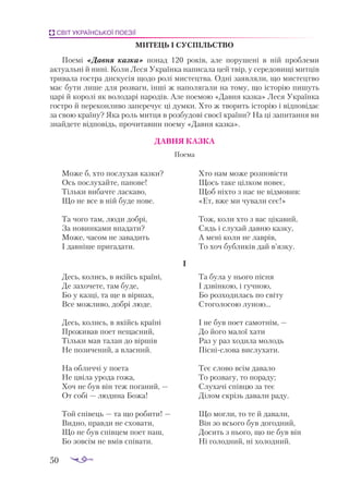 50
СВІТ УКРАЇНСЬКОЇ ПОЕЗІЇ
МИТЕЦЬ І СУСПІЛЬСТВО
Поемі «Давня казка» понад 120 років, але порушені в ній проблеми
актуальні й нині. Коли Леся Українка написала цей твір, у середовищі митців
тривала гостра дискусія щодо ролі мистецтва. Одні заявляли, що мистецтво
має бути лише для розваги, інші ж наполягали на тому, що історію пишуть
царі й королі як володарі народів. Але поемою «Давня казка» Леся Українка
гостро й переконливо заперечує ці думки. Хто ж творить історію і відповідає
за свою країну? Яка роль митця в розбудові своєї країни? На ці запитання ви
знайдете відповідь, прочитавши поему «Давня казка».
ДАВ­
НЯ КАЗ­
КА
Поема
Може б, хто послухав казки?
Ось послухайте, панове!
Тільки вибачте ласкаво,
Що не все в ній буде нове.
Та чого там, люди добрі,
За новинками впадати?
Може, часом не завадить
І давніше пригадати.
Хто нам може розповісти
Щось таке цілком новеє,
Щоб ніхто з нас не відмовив:
«Ет, вже ми чували сеє!»
Тож, коли хто з вас цікавий,
Сядь і слухай давню казку,
А мені коли не лаврів,
То хоч бубликів дай в’язку.
I
Десь, колись, в якійсь країні,
Де захочете, там буде,
Бо у казці, та ще в віршах,
Все можливо, добрі люде.
Десь, колись, в якійсь країні
Проживав поет нещасний,
Тільки мав талан до віршів
Не позичений, а власний.
На обличчі у поета
Не цвіла урода гожа,
Хоч не був він теж поганий, —
От собі — людина Божа!
Той співець — та що робити! —
Видно, правди не сховати,
Що не був співцем поет наш,
Бо зовсім не вмів співати.
Та була у нього пісня
І дзвінкою, і гучною,
Бо розходилась по світу
Стоголосою луною...
І не був поет самотнім, —
До його малої хати
Раз у раз ходила молодь
Пісніслова вислухати.
Теє слово всім давало
То розвагу, то пораду;
Слухачі співцю за теє
Ділом скрізь давали раду.
Що могли, то те й давали,
Він зо всього був догодний,
Досить з нього, що не був він
Ні голодний, ні холодний.
 