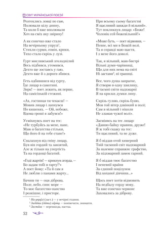 52
СВІТ УКРАЇНСЬКОЇ ПОЕЗІЇ
Розтеклись ловці по гаю,
Полювали цілу днину,
Та коли б вже вполювали
Хоч на сміх яку звірину!
А як сонечко вже стало
На вечірньому упрузі1
,
Стихли сурми, гомін, крики,
Тихо стало скрізь у лузі.
Гурт мисливський зголоднілий
Весь підбився, утомився,
Дехто ще зоставсь у гаю,
Дехто вже й з дороги збився.
Геть одбившися від гурту,
Їде лицар в самотині.
Зирк! — поет лежить, як перше,
На самісінькій стежині.
«Ах, гостинця ти чекаєш! —
Мовив лицар і лапнувся
По кишенях. — Ой, небоже,
Вдома гроші я забувся!»
Усміхнувсь поет на теє:
«Не турбуйсь за мене, пане,
Маю я багатства стільки,
Що його й на тебе стане!»
Спалахнув від гніву лицар,
Був він гордий та завзятий,
Але ж тільки на упертість
Та на гордощі багатий.
«Годі жартів! — крикнув згорда,—
Бо задам тобі я гарту!2
»
А поет йому: «Та й сам я
Не люблю з панами жарту...
Бачиш ти — оця діброва,
Поле, небо, синє море —
То моє багатствопанство
І розкішне, і просторе.
При всьому сьому багатстві
Я щасливий завжди й вільний».
Тут покликнув лицар: «Боже!
Чоловік сей божевільний!»
«Мо­
же буть, — по­
ет від­
мо­
вив, —
Пев­
не, всі ми в Бо­
жій во­
лі.
Та я справ­
ді маю щас­
тя,
І з ме­
не йо­
го до­
во­
лі.
Так, я віль­
ний, маю бис­
трі
Віль­
ні ду­
ми­
ча­
рів­
ни­
ці,
Що для них не­
ма на сві­
ті
Ні зас­
та­
ви3
, ні гра­
ни­
ці.
Все, чо­
го ду­
ша зап­
раг­
не,
Я ство­
рю в од­
ну хви­
ли­
ну,
В та­
єм­
ні сві­
ти над­
хмар­
ні
Я на кри­
лах дум­
ки ли­
ну.
Скрізь гу­
ляю, скрізь бу­
яю,
Мов той ві­
тер дзвін­
кий в по­
лі;
Сам я віль­
ний і ні­
ко­
ли
Не зла­
мав чу­
жої во­
лі».
Зас­
мі­
явсь на теє ли­
цар:
«Дав­
ню бай­
ку пра­
виш, дру­
же!
Я ж то­
бі ска­
жу на теє:
Ти щас­
ли­
вий, та не ду­
же.
Я б від­
дав отой хи­
мер­
ний
Твій та­
єм­
ний світ над­
хмар­
ний
За на­
зем­
не справ­
жнє графс­
тво,
За під­
хмар­
ний за­
мок гар­
ний.
Я б від­
дав твоє ба­
гатс­
тво
І не­
пев­
нії кра­
ї­
ни
За єди­
ний по­
ці­
лу­
нок
Від ко­
ха­
ної дів­
чи­
ни...»
Щось по­
ет хо­
тів від­
мо­
вить
На нед­
ба­
лу гор­
ду мо­
ву,
Та вже со­
неч­
ко чер­
во­
не
За­
хо­
ва­
лось за діб­
ро­
ву.
1
На уп­
ру­
зі (заст.) — у ве­
чір­
ні го­
ди­
ни.
2
За­
да­
ти (дати) гар­
ту — по­
ні­
ве­
чи­
ти, зни­
щи­
ти.
3
Зас­
та­
ва — пе­
реш­
ко­
да, пас­
тка.
 