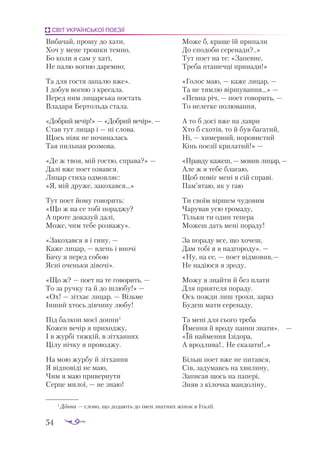 54
СВІТ УКРАЇНСЬКОЇ ПОЕЗІЇ
Ви­
ба­
чай, про­
шу до ха­
ти,
Хоч у ме­
не трош­
ки тем­
но,
Бо ко­
ли я сам у ха­
ті,
Не па­
лю вог­
ню да­
рем­
но;
Та для гос­
тя за­
па­
лю вже».
І до­
був вог­
ню з кре­
са­
ла.
Пе­
ред ним ли­
цар­
ська пос­
тать
Вла­
да­
ря Бер­
толь­
да ста­
ла.
«Доб­
рий ве­
чір!» — «Доб­
рий ве­
чір». —
Став тут ли­
цар і — ні сло­
ва.
Щось ні­
як не по­
чи­
на­
лась
Тая пиль­
ная роз­
мо­
ва.
«Де ж твоя, мій гос­
тю, спра­
ва?» —
Да­
лі вже по­
ет оз­
вав­
ся.
Ли­
цар сти­
ха од­
мов­
ляє:
«Я, мій дру­
же, за­
ко­
хав­
ся...»
Тут по­
ет йо­
му го­
во­
рить:
«Що ж на се то­
бі по­
рад­
жу?
А про­
те до­
ка­
зуй да­
лі,
Мо­
же, чим те­
бе роз­
ва­
жу».
«Зако­
хав­
ся я і ги­
ну, —
Ка­
же ли­
цар, — вдень і вно­
чі
Ба­
чу я пе­
ред со­
бою
Яс­
ні очень­
ки ді­
во­
чі».
«Що ж? — по­
ет на те го­
во­
рить. —
То за руч­
ку та й до шлю­
бу!» —
«Ох! — зіт­
хає ли­
цар. — Візь­
ме
Ін­
ший хтось дів­
чи­
ну лю­
бу!
Під бал­
кон мо­
єї дон­
ни1
Ко­
жен ве­
чір я при­
ход­
жу,
І в жур­
бі тяж­
кій, в зіт­
хан­
нях
Ці­
лу ніч­
ку я про­
вод­
жу.
На мою жур­
бу й зіт­
хан­
ня
Я від­
по­
ві­
ді не маю,
Чим я маю при­
вер­
ну­
ти
Сер­
це ми­
лої, — не знаю!
Мо­
же б, кра­
ще їй при­
па­
ли
До спо­
до­
би се­
ре­
на­
ди?..»
Тут по­
ет на те: «За­
пев­
не,
Тре­
ба пта­
шеч­
ці при­
на­
ди!»
«Го­
лос маю, — ка­
же ли­
цар, —
Та не тям­
лю вір­
шу­
ван­
ня...» —
«Пев­
на річ, — по­
ет го­
во­
рить, —
То нелег­
ке по­
лю­
ван­
ня,
А то б до­
сі вже на лав­
ри
Хто б схо­
тів, то й був ба­
га­
тий,
Ні, — хи­
мер­
ний, но­
ро­
вис­
тий
Кінь по­
е­
зії кри­
ла­
тий!» —
«Прав­
ду ка­
жеш, — мо­
вив ли­
цар,—
Але ж я те­
бе бла­
гаю,
Щоб по­
міг ме­
ні в сій спра­
ві.
Пам’ятаю, як у гаю
Ти сво­
їм вір­
шем чу­
до­
вим
Ча­
ру­
вав усю гро­
ма­
ду,
Тіль­
ки ти один те­
пе­
ра
Мо­
жеш дать ме­
ні по­
ра­
ду!
За по­
ра­
ду все, що хо­
чеш,
Дам то­
бі я в на­
дго­
ро­
ду». —
«Ну, на се, — по­
ет від­
мо­
вив,—
Не на­
ді­
ю­
ся я зро­
ду.
Мо­
жу я знай­
ти й без пла­
ти
Для при­
я­
те­
ля по­
ра­
ду.
Ось пож­
ди лиш тро­
хи, за­
раз
Бу­
деш ма­
ти се­
ре­
на­
ду.
Та ме­
ні для сьо­
го тре­
ба
Ймен­
ня й вро­
ду пан­
ни зна­
ти». —
«Їй най­
мен­
ня Ізі­
до­
ра,
А врод­
ли­
ва!.. Не ска­
за­
ти!..»
Більш по­
ет вже не пи­
тав­
ся,
Сів, за­
ду­
мавсь на хви­
ли­
ну,
За­
пи­
сав щось на па­
пе­
рі,
Зняв з кі­
лоч­
ка ман­
до­
лі­
ну,
1
Донна — сло­
во, що до­
дають до імен знат­
них жі­
нок в Іта­
лії.
 