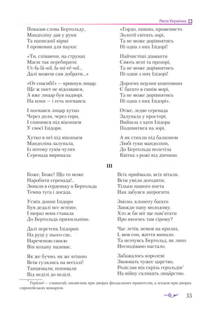 55
Леся Українка
По­
ка­
зав сло­
ва Бер­
толь­
ду,
Ман­
до­
лі­
ну дав у ру­
ки
Та на­
пи­
са­
нії вір­
ші
І про­
мо­
вив для на­
у­
ки:
«Ти, спі­
ва­
ю­
чи, на стру­
нах
Ма­
єш так пе­
ре­
би­
ра­
ти:
Ut­
fa­
lа­
sol, fa­
mi­
rе­
sol…
Да­
лі мо­
жеш сам доб­
ра­
ти...»
«От спа­
си­
бі!» — крик­
нув ли­
цар.
Ще ж по­
ет не ві­
доз­
вав­
ся,
А вже ли­
цар був над­
во­
рі.
На ко­
ня — і геть пог­
нав­
ся.
І пог­
нав­
ся ли­
цар хут­
ко
Че­
рез до­
ли, че­
рез го­
ри,
І спи­
нив­
ся під ві­
кон­
цем
У сво­
єї Ізі­
до­
ри.
Хут­
ко в неї під ві­
кон­
цем
Ман­
до­
лі­
на за­
лу­
на­
ла,
Із по­
то­
ку гу­
ків чу­
лих
Се­
ре­
на­
да ви­
ри­
на­
ла:
«Гор­
до, пиш­
но, про­
ме­
нис­
то
Зо­
ло­
тії сві­
тять зо­
рі,
Та не мо­
же до­
рів­
ня­
тись
Ні од­
на з них Ізі­
до­
рі!
Най­
чис­
ті­
ші ді­
а­
ман­
ти
Ся­
ють яс­
ні та про­
зо­
рі,
Та не мо­
же до­
рів­
ня­
тись
Ні один з них Ізі­
до­
рі!
До­
ро­
гих пер­
лин кош­
тов­
них
Є ба­
га­
то в си­
нім мо­
рі,
Та не мо­
же до­
рів­
ня­
тись
Ні од­
на з них Ізі­
до­
рі».
От­
же, лед­
ве се­
ре­
на­
да
За­
лу­
на­
ла у прос­
то­
рі,
Вий­
шла з ха­
ти Ізі­
до­
ра
По­
ди­
ви­
ти­
ся на зо­
рі.
А як стих­
ли під бал­
ко­
ном
Лю­
бі гу­
ки ман­
до­
лі­
ни,
До Бер­
толь­
да по­
ле­
ті­
ла
Квіт­
ка з ро­
жі від дів­
чи­
ни.
ІІІ
Боже, Боже! Що то може
Наробити серенада!..
Зникли в серденьку в Бертольда
Темна туга і досада.
Усміх донни Ізідори
Був дедалі все ясніше,
І щораз вона ставала
До Бертольда прихильніше.
Да­
лі пер­
стень Ізі­
до­
рин
На ру­
ці у ньо­
го сяє,
На­
ре­
че­
ною сво­
єю
Він ко­
ха­
ну на­
зи­
ває.
Як же буч­
но, як же втіш­
но
Всім гу­
ля­
лось на ве­
сіл­
лі!
Тан­
цю­
ва­
ли, по­
пи­
ва­
ли
Від не­
ді­
лі до не­
ді­
лі.
Всіх прий­
ма­
ли, всіх ві­
та­
ли.
Всім умі­
ли до­
го­
ди­
ти,
Тіль­
ки на­
шо­
го по­
е­
та
Пан за­
був­
ся зап­
ро­
си­
ти.
Звіс­
но, кло­
по­
ту ба­
га­
то
Зав­
жди па­
ну мо­
ло­
до­
му.
Хто ж би міг ще пам’ята­
ти
Про яко­
гось там сі­
ро­
му?
Час ле­
тів, не­
мов на кри­
лах,
І, мов сон, жит­
тя ми­
на­
ло.
Та нез­
чувсь Бер­
тольд, як ли­
хо
Нес­
по­
ді­
ва­
но нас­
та­
ло.
За­
ба­
жа­
лось ко­
ро­
ле­
ві
Зво­
ю­
вать чу­
жеє царс­
тво,
Ро­
зіс­
лав він скрізь ге­
роль­
дів1
На вій­
ну скли­
кать ли­
царс­
тво.
1
Ге­
рольд — гла­
ша­
тай, опо­
віс­
ник при дво­
рах фе­
о­
даль­
них пра­
ви­
те­
лів, а зго­
дом при дво­
рах
єв­
ро­
пей­
ських мо­
нар­
хів.
 