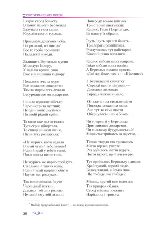 56
СВІТ УКРАЇНСЬКОЇ ПОЕЗІЇ
І як­
раз се­
ред бен­
ке­
ту
В зам­
ку на­
шо­
го Бер­
толь­
да
За­
лу­
на­
ла гуч­
на сур­
ма
Ко­
ро­
лів­
сько­
го ге­
роль­
да.
Про­
ща­
вай, дру­
жи­
но лю­
ба,
Всі роз­
ко­
ші, всі ви­
го­
ди!
Все те тре­
ба про­
мі­
ня­
ти
На да­
ле­
кії по­
хо­
ди.
За­
ли­
шить Бер­
толь­
до му­
сив
Мо­
ло­
дую Ізі­
до­
ру,
У не­
ді­
лю вран­
ці­
ра­
но
Вже він ви­
ру­
шив із дво­
ру.
По­
да­
ло­
ся геть за мо­
ре
Все од­
важ­
неє ли­
царс­
тво;
Там за мо­
рем десь ле­
жа­
ло
Бу­
сур­
ман­
ське гос­
по­
дарс­
тво.
І піш­
ло од­
важ­
не вій­
сько
Че­
рез нет­
рі та пус­
ти­
ні;
Не один во­
як сму­
тив­
ся
По сво­
їй рід­
ній кра­
ї­
ні.
Та ко­
ли вже над­
то тяж­
ко
Ту­
га сер­
це об­
гор­
та­
ла,
То спів­
ці спі­
ва­
ли піс­
ню,
Піс­
ня ту­
гу роз­
ва­
жа­
ла:
«Не жу­
рись, ко­
ли не­
до­
ля
В край чу­
жий те­
бе за­
ки­
не!
Рід­
ний край у те­
бе в сер­
ці,
По­
ки спо­
гад ще не ги­
не.
Не жу­
рись, не ­
мар­
но прой­
дуть
Сії сльо­
зи й тяж­
ка му­
ка;
Рід­
ний край щи­
ріш лю­
би­
ти
На­
у­
чає нас роз­
лу­
ка».
Так во­
ни спі­
ва­
ли, йду­
чи
Че­
рез ди­
кії пус­
ти­
ні,
До­
да­
вав той спів роз­
ва­
ги
Не од­
ній смут­
ній лю­
ди­
ні,
По­
пе­
ре­
ду всьо­
го вій­
ська
Три стар­
шії вис­
ту­
па­
ли:
Кар­
лос, Гві­
до і Бер­
толь­
до;
За од­
ва­
гу їх об­
ра­
ли.
Їдуть, їдуть, вреш­
ті ба­
чать —
Три до­
ро­
ги ро­
зій­
шли­
ся,
Роз­
лу­
чи­
лись тут най­
стар­
ші,
Кож­
ний різ­
но по­
да­
ли­
ся...
Кар­
лос виб­
рав шлях нап­
ра­
во,
Гві­
до виб­
рав шлях на­
лі­
во,
А Бер­
тольд по­
дав­
ся прос­
то.
«Дай же, бо­
же, нам!» — «Щас­
ли­
во!»
І Бер­
толь­
до­
ві спо­
чат­
ку
Справ­
ді щас­
тя па­
ну­
ва­
ло —
До­
ве­
ло­
ся зво­
ю­
ва­
ти
Го­
ро­
дів чу­
жих чи­
ма­
ло.
От вже він на столь­
не міс­
то
Пог­
ля­
да од­
важ­
ним оком,
Але тут­
то са­
ме щас­
тя
Обер­
ну­
лось ін­
шим бо­
ком.
Чи то вреш­
ті у Бер­
толь­
да
При­
то­
ми­
ло­
ся ли­
царс­
тво,
Чи то вла­
дар бу­
сур­
ман­
ський1
Міц­
но так три­
мавсь за царс­
тво, —
Тіль­
ки твер­
до так три­
ма­
лось
Міс­
то гор­
деє, упер­
те:
Раз од­
би­
лось, по­
тім вдру­
ге,
По­
тім втре­
тє, ще й вчет­
вер­
те.
Тут прий­
шлось Бер­
толь­
ду з ли­
хом:
Край чу­
жий, во­
ро­
жі лю­
де,
Го­
лод, злид­
ні, вій­
сько ги­
не...
Що то бу­
де, що то бу­
де?!
Мі­
сяць, дру­
гий вже ве­
деть­
ся
Тая прик­
рая об­
ло­
га,
Се­
ред вій­
ська по­
ча­
ли­
ся
На­
рі­
кан­
ня і три­
во­
га.
1
Вла­
дар бу­
сур­
ман­
ський (заст.) — во­
ло­
дар кра­
ї­
ни ін­
шої ві­
ри.
 