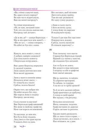 58
СВІТ УКРАЇНСЬКОЇ ПОЕЗІЇ
«Ви, спів­
ці сла­
вут­
ні на­
ші,
Ви, кра­
со всьо­
го на­
ро­
ду!
Ви нам честь від­
ря­
ту­
ва­
ли,
Вам ми вин­
ні наго­
ро­
ду!»
Та спів­
ці від­
по­
ві­
да­
ли:
«Ні, не нам, лас­
ка­
вий па­
не:
Той, хто сих пі­
сень нав­
чив нас,
На­
го­
ро­
ду хай діс­
та­
не».
«Де ж він, де? — гук­
нув Бер­
толь­
до. —
Що ж він кри­
єть­
ся між ва­
ми?» —
«Він не тут, — спів­
ці го­
во­
рять, —
На вій­
ні не був він з на­
ми.
Він зос­
тав­
ся, щоб піс­
ня­
ми
Зве­
се­
лять рід­
ну кра­
ї­
ну,
Там він має роз­
ва­
жа­
ти
Не од­
ну сум­
ну ро­
ди­
ну».
«Знаю я сьо­
го по­
е­
та
І йо­
го ве­
лич­
ну ду­
шу,
І те­
пер йо­
му по­
цар­
ськи
Я по­
дя­
ку­
ва­
ти му­
шу.
Тіль­
ки б дав нам Бог щас­
ли­
во
По­
вер­
ну­
ти­
ся до­
до­
му,
Сріб­
ла, зо­
ло­
та на­
сип­
лю
Я спів­
це­
ві до­
ро­
го­
му!..»
IV
Ка­
жуть, весь по­
міст у пек­
лі
З доб­
рих за­
мі­
рів зло­
жив­
ся!
Для пе­
кель­
но­
го по­
мос­
ту
І Бер­
толь­
до пот­
ру­
див­
ся...
Вже дав­
но Бер­
тольд вер­
нув­
ся
Із да­
ле­
кої чу­
жи­
ни,
Знов за­
жив жит­
тям ве­
се­
лим
Бі­
ля ми­
лої дру­
жи­
ни.
Знов у ньо­
го в пиш­
нім зам­
ку
По­
ча­
ло­
ся віч­
не свя­
то, —
О, те­
пер бу­
ло у ньо­
го
Сріб­
ла, зо­
ло­
та ба­
га­
то!
Ок­
рім то­
го, що наб­
рав він
На вій­
ні всьо­
го без лі­
ку,
Ще ко­
роль йо­
му в по­
дя­
ку
На­
го­
ро­
ду дав ве­
ли­
ку.
Си­
ла стат­
ків та ма­
єт­
ків!
Вже Бер­
толь­
до граф за­
мож­
ний!
Він жи­
ве в сво­
йо­
му графс­
тві,
На­
че сам ко­
роль вель­
мож­
ний.
Та око­
ли­
ця, де жив він,
Вся бу­
ла йо­
му від­
да­
на,
Люд увесь в тім краю му­
сив
Уз­
на­
вать йо­
го за па­
на.
Тож спо­
чат­
ку то­
го щас­
тя
Справ­
ді був Бер­
толь­
до гід­
ний:
Пра­
вий суд чи­
нив у панс­
тві,
До під­
да­
них був ла­
гід­
ний.
Але то бу­
ло не дов­
го,
Він де­
да­
лі в смак вві­
хо­
див
І пот­
ро­
ху в се­
бе в графс­
тві
Ін­
ші зви­
чаї за­
во­
див.
Що ж, на­
пит­
ки, та на­
їд­
ки,
Та уб­
ран­
ня пре­
хо­
ро­
ші,
Та за­
ба­
ви, та тур­
ні­
ри,
А на все ж то тре­
ба гро­
шей!
Та й по всіх да­
ле­
ких вій­
нах
Граф прив­
чив­
ся до гра­
бун­
ку,
А те­
пер в сво­
їй кра­
ї­
ні
Він шу­
кав у тім ря­
тун­
ку.
По­
ча­
ли­
ся нес­
кін­
чен­
ні
Ми­
та, пан­
щи­
на, по­
дат­
ки,
Граф пос­
та­
вив по до­
ро­
гах
Скрізь зас­
та­
ви та ро­
гат­
ки.
Труд­
но на­
віть роз­
ка­
за­
ти,
Що за ли­
хо ста­
ло в краю, —
Лю­
ди му­
чи­
лись, як в пек­
лі, —
Пан вті­
шав­
ся, як у раю.
 