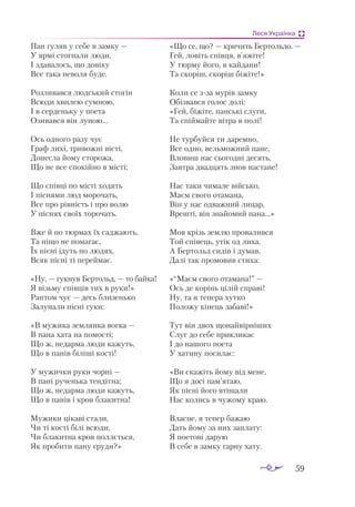 59
Леся Українка
Пан гу­
ляв у се­
бе в зам­
ку —
У яр­
мі стог­
на­
ли лю­
ди,
І зда­
ва­
лось, що до­
ві­
ку
Все та­
ка не­
во­
ля бу­
де.
Роз­
ли­
вав­
ся люд­
ський сто­
гін
Всю­
ди хви­
лею сум­
ною,
І в сер­
день­
ку у по­
е­
та
Ози­
вав­
ся він лу­
ною...
Ось од­
но­
го ра­
зу чує
Граф ли­
хі, три­
вож­
ні віс­
ті,
До­
нес­
ла йо­
му сто­
ро­
жа,
Що не все спо­
кій­
но в міс­
ті;
Що спів­
ці по міс­
ті хо­
дять
І піс­
ня­
ми люд мо­
ро­
чать,
Все про рів­
ність і про во­
лю
У піс­
нях сво­
їх то­
ро­
чать.
Вже й по тюр­
мах їх сад­
жа­
ють,
Та ні­
що не по­
ма­
гає,
Їх піс­
ні ідуть по лю­
дях,
Всяк піс­
ні ті пе­
рей­
має.
«Ну, — гук­
нув Бер­
тольд, — то бай­
ка!
Я візь­
му спів­
ців тих в ру­
ки!»
Рап­
том чує — десь бли­
зень­
ко
За­
лу­
на­
ли піс­
ні гу­
ки:
«В му­
жи­
ка зем­
лян­
ка вог­
ка —
В па­
на ха­
та на по­
мос­
ті;
Що ж, не­
дар­
ма лю­
ди ка­
жуть,
Що в па­
нів бі­
лі­
ші кос­
ті!
У му­
жич­
ки ру­
ки чор­
ні —
В па­
ні ру­
чень­
ка тен­
діт­
на;
Що ж, не­
дар­
ма лю­
ди ка­
жуть,
Що в па­
нів і кров бла­
кит­
на!
Му­
жи­
ки ці­
ка­
ві ста­
ли,
Чи ті кос­
ті бі­
лі всю­
ди,
Чи бла­
кит­
на кров пол­
лєть­
ся,
Як про­
би­
ти па­
ну гру­
ди?»
«Що се, що? — кри­
чить Бер­
толь­
до. —
Гей, ло­
віть спів­
ця, в’яжі­
те!
У тюр­
му йо­
го, в кай­
да­
ни!
Та ско­
ріш, ско­
ріш бі­
жі­
те!»
Ко­
ли се зза му­
рів зам­
ку
Обіз­
вав­
ся го­
лос до­
лі:
«Гей, бі­
жі­
те, пан­
ські слу­
ги,
Та спій­
май­
те віт­
ра в по­
лі!
Не тур­
буй­
ся ти да­
рем­
но,
Все од­
но, вель­
мож­
ний па­
не,
Вло­
виш нас сьо­
год­
ні де­
сять,
Зав­
тра двад­
цять знов нас­
та­
не!
Нас та­
ки чи­
ма­
ле вій­
сько,
Ма­
єм сво­
го ота­
ма­
на,
Він у нас од­
важ­
ний ли­
цар,
Вреш­
ті, він зна­
йо­
мий па­
на...»
Мов крізь зем­
лю про­
ва­
лив­
ся
Той спі­
вець, утік од ли­
ха.
А Бер­
тольд си­
дів і ду­
мав,
Да­
лі так про­
мо­
вив сти­
ха:
«“Ма­
єм сво­
го ота­
ма­
на!” —
Ось де ко­
рінь ці­
лій спра­
ві!
Ну, та я те­
пе­
ра хут­
ко
По­
ло­
жу кі­
нець за­
ба­
ві!»
Тут він двох що­
най­
вір­
ніших
Слуг до се­
бе прик­
ли­
кає
І до на­
шо­
го по­
е­
та
У ха­
ти­
ну по­
си­
лає:
«Ви ска­
жіть йо­
му від ме­
не,
Що я до­
сі пам’ятаю,
Як піс­
ні йо­
го вті­
ша­
ли
Нас ко­
лись в чу­
жо­
му краю.
Влас­
не, я те­
пер ба­
жаю
Дать йо­
му за них зап­
ла­
ту:
Я по­
е­
то­
ві да­
рую
В се­
бе в зам­
ку гар­
ну ха­
ту.
 