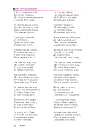 60
СВІТ УКРАЇНСЬКОЇ ПОЕЗІЇ
Я йо­
го та­
лан спі­
ваць­
кий
Так ви­
со­
ко по­
ва­
жаю,
Що спів­
цем сво­
їм прид­
вор­
ним
Я зро­
бить йо­
го ба­
жаю.
Ви ска­
жіть, що він у ме­
не
Бу­
де жи­
ти в ша­
ні, в сла­
ві,
Тіль­
ки, звіс­
но, хай за­
бу­
де
Різ­
ні ви­
гад­
ки лу­
ка­
ві».
Слу­
ги за­
раз по­
да­
ли­
ся
До убо­
гої осе­
лі,
При­
нес­
ли во­
ни по­
е­
ту
Ті зап­
ро­
си­
ни ве­
се­
лі.
Ус­
мі­
ха­
ю­
чись, він слу­
хав
Те зап­
ро­
шен­
ня знат­
неє,
А ко­
ли во­
ни скін­
чи­
ли,
Так про­
мо­
вив їм на сеє:
«Ви ска­
жі­
те сво­
му па­
ну,
Що зап­
ла­
ти не ба­
жаю,
Бо ко­
ли я що да­
рую,
То на­
зад не од­
би­
раю.
Хай він сам те при­
га­
дає,
Що то ж я йо­
му дав зло­
то,
Хоч те­
пер об тім жал­
кую,
Кра­
ще б ки­
нув у бо­
ло­
то!
Ви ска­
жіть, що я не хо­
чу
Сла­
ви з рук йо­
го прий­
ма­
ти,
Бо ли­
хую тіль­
ки сла­
ву
Тії ру­
ки мо­
жуть да­
ти.
Зо­
ло­
тих не хо­
чу лав­
рів, —
З ни­
ми щас­
тя не здо­
бу­
ду.
Як я ни­
ми увін­
ча­
юсь,
То по­
е­
том вже не бу­
ду.
Не по­
ет, у ко­
го дум­
ки
Не лі­
та­
ють віль­
но в сві­
ті,
А зап­
лу­
та­
лись на­
ві­
ки
В зо­
ло­
тії тон­
кі сі­
ті.
Не по­
ет, хто за­
бу­
ває
Про страш­
ні на­
род­
ні ра­
ни,
Щоб со­
бі на віль­
ні ру­
ки
Зо­
ло­
ті на­
діть кай­
да­
ни!
Тож пі­
ді­
те і ска­
жі­
те,
Що по­
ки я бу­
ду жи­
ти,
Не по­
ду­
маю до­
ві­
ку
Зброї чес­
ної зло­
жи­
ти!»
З тим вер­
ну­
лись вір­
ні слу­
ги
До Бер­
толь­
да і ска­
за­
ли:
«Так і так по­
ет від­
мо­
вив,
Ми да­
рем­
не на­
мов­
ля­
ли...»
Аж ски­
пів Бер­
тольд, по­
чув­
ши
Гор­
до­
ви­
тую від­
мо­
ву,
До по­
е­
та по­
си­
лає
Пос­
лан­
ців тих са­
мих зно­
ву:
«Ви ска­
жіть сьо­
му зух­
валь­
цю,
Що те­
пер нас­
тав день су­
ду,
Що тер­
пів йо­
го я дов­
го,
Але більш тер­
піть не бу­
ду.
Ко­
ли він скла­
дан­
ня вір­
шів
Бун­
тів­
ни­
чих не по­
ки­
не,
То в тюр­
му йо­
го за­
ки­
ну,
Там він, кля­
тий, і за­
ги­
не!»
Зно­
ву слу­
ги по­
да­
ли­
ся
До убо­
гої ха­
ти­
ни
І, під­
хо­
дя­
чи, по­
чу­
ли
Ти­
хий брень­
кіт ман­
до­
лі­
ни.
У вік­
но зир­
ну­
ли слу­
ги,
Ба­
чать: зіб­
ра­
на гро­
ма­
да,
Всі сто­
ять нав­
ко­
ло ліж­
ка,
Мов якась та­
єм­
на ра­
да!
Уто­
мивсь по­
ет від пра­
ці,
Тре­
тій день ле­
жить в не­
ду­
зі,
Слу­
ха­
чі нав­
ко­
ло ньо­
го
Пос­
хи­
ля­
ли чо­
ла в ту­
зі.
 