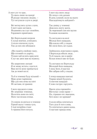 61
Леся Українка
А по­
ет усе то грає,
То щось пи­
ше на па­
пе­
рі
Й роз­
дає пи­
сан­
ня лю­
дям, —
Тут всту­
пи­
ли слу­
ги в две­
рі.
Всі мет­
ну­
лись хут­
ко з ха­
ти,
І по­
ет один зос­
тав­
ся,
По­
ди­
вивсь на слуг спо­
кій­
но,
Гор­
до­
ви­
то при­
ві­
тав­
ся.
Всі Бер­
толь­
до­
ві пог­
ро­
зи
Слу­
хав мов­
чки, ус­
мі­
хав­
ся.
А ко­
ли скін­
чи­
ли слу­
ги,
Так до них він обіз­
вав­
ся:
«Ви ска­
жіть сво­
йо­
му па­
ну,
Що го­
то­
вий я в до­
ро­
гу,
Тіль­
ки хай ве­
лить прис­
ла­
ти
Слуг ще двох вам на під­
мо­
гу.
На зап­
ро­
си­
ни лас­
ка­
ві
Я не мо­
жу встать з пос­
те­
лі,
Вам нес­
ти ме­
не прий­
деть­
ся
Аж до но­
вої осе­
лі.
Та й в тем­
ни­
ці бу­
ду віль­
ний —
Маю ду­
ми­
ча­
рів­
ни­
ці,
Що для них не­
ма на сві­
ті
Ні зас­
та­
ви, ні гра­
ни­
ці.
І мо­
го пруд­
ко­
го сло­
ва
Не зат­
ри­
має тем­
ни­
ця,
По­
ле­
тить во­
но по сві­
ті,
На­
че тая віль­
на пти­
ця.
З сло­
вом зіл­
лють­
ся в тем­
ни­
ці
Гір­
кий жаль і тяж­
ка ту­
га,
І то­
ді пот­
рій­
на ста­
не
І страш­
на йо­
го по­
ту­
га.
І по­
ет від сво­
го лю­
ду
Не по­
чує слів до­
га­
ни
В день сум­
ний, ко­
ли на ньо­
го
Нак­
ла­
да­
ти­
муть кай­
да­
ни!»
Так до­
ві­
ку у тем­
ни­
ці
До­
ве­
лось по­
е­
ту жи­
ти,
За тю­
рем­
ний спів він му­
сив
Го­
ло­
вою на­
ло­
жи­
ти.
Та зос­
та­
ли­
ся на волі
Мо­
ло­
ді йо­
го на­
щад­
ки,
Що взя­
ли со­
бі у спа­
док
Всі піс­
ні йо­
го, всі гад­
ки.
Здій­
ня­
лось пов­
стан­
ня в краю,
І Бер­
толь­
да вби­
ли лю­
де,
Та й га­
да­
ли, що в кра­
ї­
ні
Більш не­
во­
лі вже не бу­
де.
Та зос­
тав­
ся по Бер­
толь­
ду
Мо­
ло­
дий йо­
го на­
ща­
док,
І пи­
ху йо­
го, й ма­
єт­
ки
Він заб­
рав со­
бі у спа­
док.
І те­
пер на­
щад­
ки панські
Тюр­
ми міц­
нії бу­
ду­
ють,
А по­
е­
то­
ві на­
щад­
ки
Сло­
во гос­
треє гар­
ту­
ють.
Про­
ти ді­
ла со­
ром­
но­
го
Вис­
ту­
пає сло­
во пра­
ве —
Ох, страш­
не оте зма­
ган­
ня,
Хоч во­
но і не кри­
ва­
ве!
А ко­
ли вій­
на скін­
чить­
ся
То­
го ді­
ла й то­
го сло­
ва,
То скін­
чить­
ся дав­
ня каз­
ка,
А нас­
та­
не прав­
да но­
ва.
 