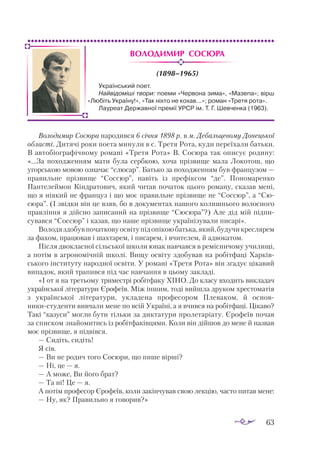 63
Володимир Сосюра
(1898–1965)
Володимир Сосюра народився 6 січня 1898 р. в м. Дебальцевому Донецької
області. Дитячі роки поета минули в с. Третя Рота, куди переїхали батьки.
В ав­­
тобіографічному романі «Третя Рота» В. Сосюра так описує родину:
«...За походженням мати була сербкою, хоча прізвище мала Локотош, що
угор­
ською мовою означає “слюсар”. Батько за походженням був французом —
правильне прізвище “Соссюр”, навіть із префіксом “де”. Пономаренко
Пантелеймон Кіндратович, який читав початок цього роману, сказав мені,
що я ніякий не француз і що моє правильне прізвище не “Соссюр”, а “Сю­
­
сюра”. (І звідки він це взяв, бо в документах нашого колишнього волосного
правління я дійсно записаний на прізвище “Сюсюра”?) Але дід мій під­­
пи­
сувався “Соссюр” і казав, що наше прізвище українізували писарі».
Володяздобувпочатковуосвітупідопікоюбатька,який,будучикреслярем
за фахом, працював і шахтарем, і писарем, і вчителем, й адвокатом.
Після двокласної сільської школи юнак навчався в ремісничому училищі,
а потім в агрономічній школі. Вищу освіту здобував на робітфаці Хар­
ків­
ського інституту народної освіти. У романі «Третя Рота» він згадує цікавий
випадок, який трапився під час навчання в цьому закладі.
«І от я на третьому триместрі робітфаку ХІНО. До класу входить викладач
української літератури Єрофеїв. Між іншим, тоді вийшла друком хрестоматія
з української літератури, укладена професором Плеваком, й основ­
никистуденти вивчали мене по всій Україні, а я вчився на робітфаці. Цікаво?
Такі “казуси” могли бути тільки за диктатури пролетаріату. Єрофеїв почав
за списком знайомитись із робітфаківцями. Коли він дійшов до мене й назвав
моє прізвище, я підвівся.
— Сидіть, сидіть!
Я сів.
— Ви не родич того Сосюри, що пише вірші?
— Ні, це — я.
— А може, Ви його брат?
— Та ні! Це — я.
А потім професор Єрофеїв, коли закінчував свою лекцію, часто питав мене:
— Ну, як? Правильно я говорив?»
Український поет.
Найвідоміші твори: поеми «Червона зима», «Мазепа»; вірш
«Любіть Україну!», «Так ніхто не кохав...»; роман «Третя рота».
Лауреат Державної премії УРСР ім. Т. Г. Шевченка (1963).
 