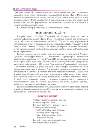 64
СВІТ УКРАЇНСЬКОЇ ПОЕЗІЇ
Протягом життя В. Сосюра написав і видав понад шістдесят поетичних
збірок і десятки поем. Згаданий автобіографічний роман «Третя Рота» поет
написав наприкінці життя, проте книжка побачила світ через десятки років
після його смерті. У ній він відверто й чесно розповів не лише про романтичні
дитячі роки, а й про формування та становлення людини як особистості в
тоталітарній радянській країні.
В. Сосюра помер 8 січня 1965 р., похований у м. Києві.
ВІРШ «ЛЮБІТЬ УКРАЇНУ!»
Історію вірша «Любіть Україну!» В. Сосюра повідав нам в
автобіографічному романі «Третя Рота». Ось кілька уривків про долю цього
твору: «Радісно ми поверталися до Києва... Та от, як удар страшного й
несподіваного грому з безхмарного неба, редакційна стаття “Правди”, у якій
мене за вірш “Любіть Україну!”, за любов до України “в стягів багряному
шумі” названо, по суті, націоналістом за те, що я нібито пишу за Україну поза
часом і простором».
Відтоді минуло багато років, нині ми живемо в незалежній Україні.
Сучасна літературознавиця Н. Бернадська, професорка Київського
національного університету імені Тараса Шевченка, так пише про сьогодення
цього вірша: «Цей вірш став хрестоматійним, проте його й досі друкують не
за першою публікацією 1944 р., а за “виправленим” радянською цензурою.
Порівняймо, наприклад, різні варіанти п’ятої строфи. Донедавна її текст
звучав так: вона, тобто Україна, “...у квітці, в пташині, в електровогнях...”,
натомість у В. Сосюри: “...у квітці й пташині, в кривеньких тинах...” Здавалося
б, зміна лише кількох слів, але вона спотворювала пафос твору, думку поета,
його справжні почуття до України. Електровогні — символ радянської влади,
її здобутків, кривенькі тини — символ споконвічного селянського
хліборобського краю, не завжди щасливого, але свого, рідного, єдиного,
наділеного щедрою долею і божою ласкою».
Шановні восьмикласники та восьмикласниці, ваші батьки вивчали в школі
другий варіант вірша (виправлений) — вам же ми пропонуємо ознайомитися
з первинним і вивчити його напам’ять.
				 ЛЮБІТЬ УКРАЇНУ!
Любіть Україну, як сонце, любіть,
Як вітер, і трави, і води...
В годину щасливу, і в радості мить,
Любіть у годину негоди.
Любіть Україну у сні й наяву,
Вишневу свою Україну,
Красу її, вічно живу і нову,
І мову її солов’їну.
Без неї — ніщо ми, як порох і дим,
Розвіяний в полі вітрами...
 