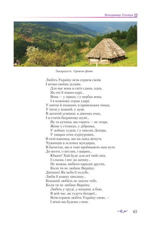 65
Володимир Сосюра
Любіть Україну всім серцем своїм
І всіми своїми ділами.
Для нас вона в світі єдина, одна,
Як очі її ніжнокарі...
Вона — у зірках, і у вербах вона,
І в кожному серця ударі,
У квітці й пташині, в кривеньких тинах,
У пісні у кожній, у думі,
В дитячій усмішці, в дівочих очах,
І в стягів багряному шумі...
Як та купина, що горить — не згора,
Живе у стежках, у дібровах,
У зойках гудків, і у хвилях Дніпра,
У хмарах отих пурпурових,
В огні канонад, що на захід женуть
Чужинців в зелених мундирах,
В багнетах, що в тьмі пробивають нам путь
До весен, і світлих, і щирих...
Юначе! Хай буде для неї твій сміх,
І сльози, і все до загину...
Не можна любити народів других,
Коли ти не любиш Вкраїну.
Дівчино! Як небо її голубе,
Люби її кожну хвилину...
Коханий любить не захоче тебе,
Коли ти не любиш Вкраїну.
Любіть у труді, у коханні, в бою,
В цей час, як гудуть батареї...
Всім серцем любіть Україну свою, —
І вічні ми будемо з нею.
Закарпаття. Сучасне фото
 