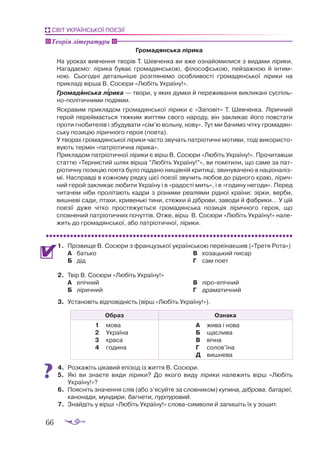 66
СВІТ УКРАЇНСЬКОЇ ПОЕЗІЇ
Громадянська лірика
На уро­
ках вив­
чен­
ня тво­
рів Т. Шев­
чен­
ка ви вже оз­
на­
йо­
ми­
ли­
ся з ви­
да­
ми лі­
ри­
ки.
На­
га­
да­
є­
мо: лі­
ри­
ка бу­
ває гро­
ма­
дян­
ською, фі­
ло­
соф­
ською, пей­
заж­
ною й ін­
тим­
ною. Сьо­
год­
ні де­
таль­
ні­
ше роз­
гля­
не­
мо особ­
ли­
вос­
ті гро­
ма­
дян­
ської лі­
ри­
ки на
прик­
ла­
ді вір­
ша В. Со­
сю­
ри «Лю­
біть Ук­
ра­
ї­
ну!».
Гро­
ма­
дян­
ська ліри­
ка — тво­
ри, у яких дум­
ки й пе­
ре­
жи­
ван­
ня вик­
ли­
ка­
ні сус­
піль­
но­
по­
лі­
тич­
ни­
ми по­
ді­
я­
ми.
Яск­
ра­
вим прик­
ла­
дом гро­
ма­
дян­
ської лі­
ри­
ки є «За­
по­
віт» Т. Шев­
чен­
ка. Лі­
рич­
ний
ге­
рой пе­
рей­
ма­
єть­
ся тяж­
ким жит­
тям сво­
го на­
ро­
ду, він зак­
ли­
кає йо­
го пов­
ста­
ти
про­
ти гно­
би­
те­
лів і збу­
ду­
ва­
ти «сім’ю воль­
ну, но­
ву». Тут ми ба­
чи­
мо чіт­
ку гро­
ма­
дян­
ську по­
зи­
цію лі­
рич­
но­
го ге­
роя (по­
е­
та).
У тво­
рах гро­
ма­
дян­
ської лі­
ри­
ки час­
то зву­
чать пат­
рі­
о­
тич­
ні мо­
ти­
ви, то­
ді ви­
ко­
рис­
то­
ву­
ють тер­
мін «пат­
рі­
о­
тич­
на лі­
ри­
ка».
Прик­
ла­
дом пат­
рі­
о­
тич­
ної лі­
ри­
ки є вірш В. Со­
сю­
ри «Лю­
біть Ук­
ра­
ї­
ну!». Про­
чи­
тав­
ши
стат­
тю «Тер­
нис­
тий шлях вір­
ша ”Лю­
біть Ук­
ра­
ї­
ну!”», ви по­
мі­
ти­
ли, що са­
ме за пат­
рі­
о­
тич­
ну по­
зи­
цію по­
е­
та бу­
ло під­
да­
но ни­
щів­
ній кри­
ти­
ці, зви­
ну­
ва­
че­
но в на­
ці­
о­
на­
ліз­
мі. Нас­
прав­
ді в кож­
но­
му ряд­
ку ці­
єї по­
е­
зії зву­
чить лю­
бов до рід­
но­
го краю, лі­
рич­
ний ге­
рой зак­
ли­
кає лю­
би­
ти Ук­
ра­
ї­
ну і в «ра­
дос­
ті мить», і в «го­
ди­
ну не­
го­
ди». Пе­
ред
чи­
та­
чем ні­
би про­
лі­
та­
ють кад­
ри з різ­
ни­
ми ре­
а­
лі­
я­
ми рід­
ної кра­
ї­
ни: зір­
ки, вер­
би,
виш­
не­
ві са­
ди, пта­
хи, кри­
вень­
кі ти­
ни, стеж­
ки й діб­
ро­
ви, за­
во­
ди й фаб­
ри­
ки… У цій
по­
е­
зії ду­
же чіт­
ко прос­
те­
жу­
єть­
ся гро­
ма­
дян­
ська по­
зи­
ція лі­
рич­
но­
го ге­
роя, що
спов­
не­
ний пат­
рі­
о­
тич­
них по­
чут­
тів. От­
же, вірш В. Со­
сю­
ри «Лю­
біть Ук­
ра­
ї­
ну!» на­
ле­
жить до гро­
ма­
дян­
ської, або пат­
рі­
о­
тич­
ної, лі­
ри­
ки.
1.	 Пріз­
ви­
ще В. Со­
сю­
ри з фран­
цузь­
кої ук­
ра­
їн­
ською пе­
ре­
і­
нак­
шив («Тре­
тя Ро­
та»)
А	 бать­
ко
Б	 дід
В	 ко­
заць­
кий пи­
сар
Г	 сам по­
ет
2.	 Твір В. Со­
сю­
ри «Любіть Україну!»
А	 епіч­
ний
Б	 лі­
рич­
ний
В	 лі­
ро­
е­
піч­
ний
Г	 дра­
ма­
тич­
ний
3.	 Установіть відповідність (вірш «Любіть Україну!»).
Образ Ознака
1	 мо­
ва
2	 Ук­
ра­
ї­
на
3	 кра­
са
4	 го­
ди­
на
А	 жи­
ва і но­
ва
Б	 щас­
ли­
ва
В	 віч­
на
Г	 со­
лов’їна
Д	 виш­
не­
ва
4.	 Розкажіть цікавий епізод із життя В. Сосюри.
5.	 Які ви знаєте види лірики? До якого виду лірики належить вірш «Любіть
Україну!»?
6.	 Поясніть значення слів (або з’ясуйте за словником) купина, діброва, батареї,
канонади, мундири, багнети, пурпуровий.
7.	 Знайдіть у вірші «Любіть Україну!» словасимволи й запишіть їх у зошит.
Теорія літератури


 