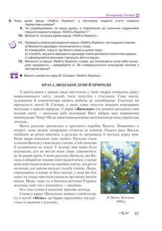 67
Володимир Сосюра
8.	 Чому долю вірша «Любіть Україну!» у заголовку поданої статті названо
тернистим шляхом?
9.	 Чи справедливим, на вашу думку, є повернення до шкільних підручників
першого варіанта вірша «Любіть Україну!»?
10.	 Визначте ос­
нов­
ну дум­
ку вір­
ша «Лю­
біть Ук­
ра­
ї­
ну!».
11.	 Проведіть мовне дослідження вірша «Любіть Україну!» за поданим планом.
	 а) Визначте однорідні члени речення у творі;
	 б) поміркуйте, чому їх так багато саме в цьому творі;
	 в) з’ясуйте, яку роль відіграють однорідні члени речення в поетичних рядках;
	 г) cформулюйте висновок і запишіть його в зошит.
12.	 Ви­
пи­
шіть із вір­
ша «Лю­
біть Ук­
ра­
ї­
ну!» сло­
ва, що поз­
на­
ча­
ють ко­
лір (або ко­
льо­
ро­
ві пред­
ме­
ти), і за­
фар­
буй­
те їх. Як спів­
від­
но­
сить­
ся ко­
льо­
ро­
ва па­
літ­
ра з
нас­
тро­
єм вір­
ша?
‹
‹ Вивчіть напам’ять вірш В. Сосюри «Любіть Україну!».
КРАСА ЛЮДСЬКОЇ ДУШІ Й ПРИРОДИ
З давніхдавен і донині люди мистецтва у своїх творах оспівують красу
навколишнього світу, людей, їхніх почуттів і стосунків. Саме поети,
художники й композитори вміють робити це якнайкраще. Сьогодні ви
прочитаєте поезії В. Сосюри, у яких тонке почуття кохання нерозривно
пов’язане з красою природи. У вірші «Васильки» очі коханої нагадують сині
польові квіти — васильки (або волошки). Поет вибрав таке порівняння
невипадково. Чому? На це запитання вам може дати відповідь одна українська
легенда...
Якось русалка закохалася в красивого парубка Василя. Ховаючись в
очереті, вона щодня зачаровано стежила за юнаком. Одного разу Василь
підійшов до річки вмитися, а русалка не витримала й постала перед ним.
Вони щиро покохали одне одного. Русалка стала
кликати Василя у свою водну стихію, а той умовляв
її залишитися на землі. У всьому між ними було
розуміння, але не могли вони лише домовитися,
де їм ра­­
зом жити. І коли ру­­
салка збагнула, що Ва­
­
сильхлібороб не покине своєї рідної землі, у від­­
чаї
вона перетворила його на скромну квітку, що росте
на полях, але цвітом нагадує голубу стихію. Люди,
співчуваючи хлопцю та його матері, у якої він був
один, на згадку про нього назвали цю квітку іменем
юнака. Може, через те в багатьох регіонах України
волошку саме так і називають — васильок.
Ось така сумна й водночас красива легенда.
І якщо у вірші «Васильки» домінує синій колір,
то в поезії «Осінь» ця барва гармонійно поєд­
ну­
ється із жовтим і золотим...
В. Півень. Волошки.
2008 р.
 
