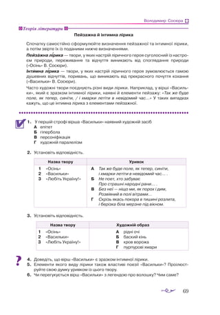 69
Володимир Сосюра
Пейзажна й інтимна лірика
Спочатку самостійно сформулюйте визначення пейзажної та інтимної лірики,
а потім звірте їх із поданими нижче визначеннями.
Пейзажна лірика — твори, у яких настрій ліричного героя суголосний із настро­
єм природи, переживання та відчуття виникають від споглядання природи
(«Осінь» В. Сосюри).
Інтимна лірика — твори, у яких настрій ліричного героя зумовлюється гамою
душевних відчуттів, поривань, що виникають від прекрасного почуття кохання
(«Васильки» В. Сосюри).
Часто художні твори поєднують різні види лірики. Наприклад, у вірші «Василь­
ки», який є зразком інтимної лірики, наявні й елементи пейзажу: «Так же буде
поле, як тепер, синіти, / і хмарки летіти в невідомий час…» У таких випадках
кажуть, що це інтимна лірика з елементами пейзажної.
1.	 	У першій строфі вірша «Васильки» наявний художній засіб
А	 епітет
Б	 гіпербола
В	 персоніфікація
Г	 художній паралелізм
2.	 Установіть відповідність.
Назва твору Уривок
1	 «Осінь»
2	 «Ва­
силь­
ки»
3	 «Лю­
біть Ук­
ра­
ї­
ну!»
А	 Так же бу­
де по­
ле, як те­
пер, си­
ні­
ти,
		 і хмар­
ки ле­
ті­
ти в не­
ві­
до­
мий час... .
Б	 Не по­
ет, хто за­
бу­
ває
		 Про страш­
ні на­
род­
ні ра­
ни... .
В	 Без неї — ні­
що ми, як по­
рох і дим,
		 Роз­
ві­
я­
ний в по­
лі віт­
ра­
ми...
Г		 Скрізь якась по­
ко­
ра в ти­
ши­
ні роз­
ли­
та,
	 і бе­
різ­
ка бі­
ла мер­
зне під вік­
ном.
3.	 Установіть відповідність.
Назва твору Художній образ
1	 	«Осінь»
2		 «Ва­
силь­
ки»
3		 «Лю­
біть Ук­
ра­
ї­
ну!»
А	 рід­
ні очі
Б	 бас­
кий кінь
В	 кров во­
ро­
жа
Г	 пур­
пу­
ро­
ві хма­
ри
4.	 Доведіть, що вірш «Васильки» є зразком інтимної лірики.
5.	 Елементи якого виду лірики також властиві поезії «Васильки»? Проілюст­
руйте свою думку уривком із цього твору.
6.	 Чи перегукується вірш «Васильки» з легендою про волошку? Чим саме?
Теорія літератури


 
