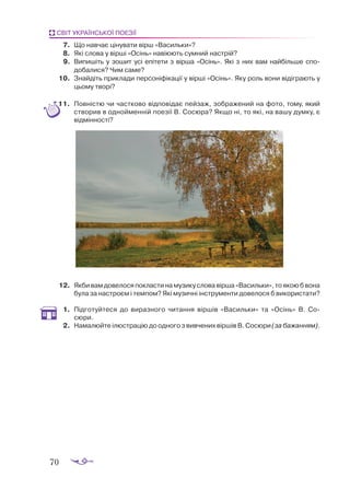 70
СВІТ УКРАЇНСЬКОЇ ПОЕЗІЇ
7.	 Що навчає цінувати вірш «Васильки»?
8.	 Які слова у вірші «Осінь» навіюють сумний настрій?
9.	 Випишіть у зошит усі епітети з вірша «Осінь». Які з них вам найбільше спо­
добалися? Чим саме?
10.	 Знайдіть приклади персоніфікації у вірші «Осінь». Яку роль вони відіграють у
цьому творі?
11.	 Повністю чи частково відповідає пейзаж, зображений на фото, тому, який
створив в однойменній поезії В. Сосюра? Якщо ні, то які, на вашу думку, є
відмінності?
12.	 Якбивамдовелосяпокластинамузикусловавірша«Васильки»,тоякоюб вона
була за настроєм і темпом? Які музичні інструменти довелося б використати?
1.	 Підготуйтеся до виразного читання віршів «Васильки» та «Осінь» В. Со­
сюри.
2.	 Намалюйте ілюстрацію до одного з вивчених віршів В. Сосюри (за бажанням).
 