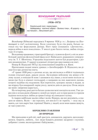 71
Володимир Підпалий
(1936–1973)
Володимир Підпалий народився 9 травня 1936 р. в с. Лазірках на Пол-
тавщині в сім’ї залізничника. Коли хлопчику було сім років, батько за­
гинув під час форcування Дніпра. Поет гірко зізнавався: «Дитинство...
вкрала війна в мого покоління». У школі дуже багато читав, любив літера­
туру й історію.
Володимир працював у тракторній бригаді, служив на флоті, а після демо­
білізації закінчив філологічний факультет Київського державного універси­
тету ім. Т. Г. Шевченка. Упродовж подальшого життя був редактором у різ­
них видавництвах. У царині художньої літератури прославився як поет.
Помер В. Підпалий 1973 р. від невиліковної хвороби в м. Києві.
Прочитавши подані нижче уривки з «Автобіографії» В. Підпалого, ви ді­
знаєтеся про дитинство поета.
«У травні 1939 року в дитячих яслах, що містилися в обійсті тодішнього
голови сільської ради, давали уколи. Загледівши небезпеку від жінки в бі­
лому халаті, я показав їй язик і заховався під ліжко, а коли вони полізли за
мною (це було в кімнаті господаря), я направив на них важезного нагана,
котрого надибав під подушкою. Був переполох, цукерки; нагана я віддав, за
що відразу був покараний: окрім уколу, щеміли днів зо два вуха. Отож звідти
ще виніс: змирення карається...
На четвертому році життя батько дозволив мені посидіти на коні. Уже до­
рослим я кілька разів убивався з коней до смерті, але в серці разом із страхом
падіння посилилася любов до гриви й вітру від швидкого галопу.
Із тварин найбільше жалію собак і волів. Перших, що все розуміють, а ска­
зати не вміють. Волів — що терплять, хоч могли б і не терпіти, — силу яку ж
мають, але чого варте їхнє терпіння! Навіть у людей, коли вони важко живуть,
не такі сумні очі».
БЕРЕЖЛИВЕ СТАВЛЕННЯ
ДО ПРИРОДИ
Ми приходимо в цей світ, щоб зростати, допомагати, дарувати, насолоджу­
ватися, творити, любити... Але люди бувають різними: щедрими і скупими,
добрими і злими, милосердними і байдужими...
Український поет, перекладач.
Найвідоміші поетичні збірки: «Зелена гілка», «В дорогу — за
ластівками», «Вишневий цвіт».
 