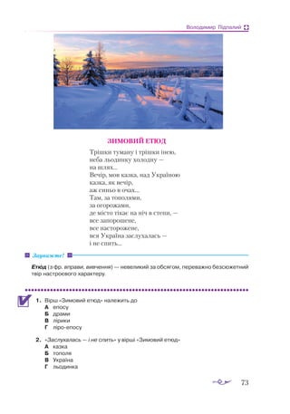 73
Володимир Підпалий
ЗИМОВИЙ ЕТЮД
Трішки туману і трішки інею,
неба льодинку холодну —
на шлях...
Вечір, мов казка, над Україною
казка, як вечір,
аж синьо в очах...
Там, за тополями,
за огорожами,
де місто тікає на ніч в степи, —
все запорошене,
все насторожене,
вся Україна заслухалась —
і не спить...
Етюд (з фр. вправи, вивчення) — невеликий за обсягом, переважно безсюжетний
твір настроєвого характеру.
1.	 Вірш «Зимовий етюд» належить до
А	 епосу
Б	 драми
В	 лірики
Г	 ліроепосу
2.	 «Заслухалась — і не спить» у вірші «Зимовий етюд»
А	 казка
Б	 тополя
В	 Україна
Г	 льодинка
Зауважте!
 
