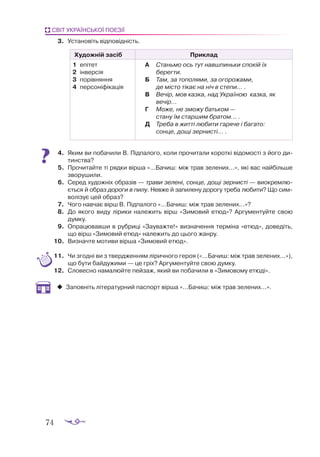 74
СВІТ УКРАЇНСЬКОЇ ПОЕЗІЇ
3.	 Установіть відповідність.
Художній засіб Приклад
1	 епітет
2	 інверсія
3	 порівняння
4	 персоніфікація
А	 Станьмо ось тут навшпиньки спокій їх
берегти.
Б	 Там, за тополями, за огорожами,
	 де місто тікає на ніч в степи... .
В	 Вечір, мов казка, над Україною казка, як
вечір...
Г	 Може, не зможу батьком —
	 стану їм старшим братом... .
Д	 Треба в житті любити гаряче і багато:
	 сонце, дощі зернисті... .
4.	 Яким ви по­
ба­
чи­
ли В. Під­
па­
ло­
го, ко­
ли про­
чи­
та­
ли ко­
рот­
кі ві­
до­
мос­
ті з йо­
го ди­
тинс­
тва?
5.	 Про­
чи­
тай­
те ті ряд­
ки вір­
ша «...Ба­
чиш: між трав зе­
ле­
них...», які вас най­
біль­
ше
зво­
ру­
ши­
ли.
6.	 Се­
ред ху­
дож­
ніх об­
ра­
зів — тра­
ви зе­
ле­
ні, сон­
це, до­
щі зер­
нис­
ті — ви­
окрем­
лю­­
єть­
ся й об­
раз до­
ро­
ги в пи­
лу. Нев­
же й за­
пи­
ле­
ну до­
ро­
гу тре­
ба лю­
би­
ти? Що сим­
во­
лі­
зує цей об­
раз?
7.	 Чо­
го нав­
чає вірш В. Під­
па­
ло­
го «...Ба­
чиш: між трав зе­
ле­
них...»?
8.	 До яко­
го ви­
ду лі­
ри­
ки на­
ле­
жить вірш «Зи­
мо­
вий етюд»? Ар­
гу­
мен­
туй­
те свою
дум­
ку.
9.	 Оп­
ра­
цю­
вав­
ши в руб­
ри­
ці «За­
у­
важ­
те!» виз­
на­
чен­
ня тер­
мі­
на «етюд», до­
ве­
діть,
що вірш «Зи­
мо­
вий етюд» на­
ле­
жить до цьо­
го жан­
ру.
10.	 Виз­
нач­
те мо­
ти­
ви вір­
ша «Зи­
мо­
вий етюд».
11.	 Чи згодні ви з твердженням ліричного героя («...Бачиш: між трав зелених...»),
що бути байдужими — це гріх? Аргументуйте свою думку.
12.	 Словесно намалюйте пейзаж, який ви побачили в «Зимовому етюді».
‹
‹ Заповніть літературний паспорт вірша «...Бачиш: між трав зелених...».
 