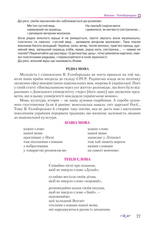 77
Василь Голобородько
До речі, своїм звучанням він наближається до розмови:
Ми їли густий мед, 			 На призьбі сиділи мати
намазаний на окраєць, 		 і дивилися, як ми їмо із сестричкою...
і запивали вечірнім молоком.
Хоча рядки вільного вірша й не римуються, проте звучать вони музикально,
поетично та смачно: «густий мед... запивали вечірнім молоком». Така поезія
викликає багато асоціацій: Україна, село, вечір, тепле молоко, трав’яні пахощі, дух-
мяний мед, запашний окраєць хліба, мама, рідна хата, сестричка... — невже не
поезія? Перечитайте ще раз вірш «З дитинства: дощ», чітко уявляючи картини, наві-
яні поетичними рядками, і переконайтеся в їхній ліричності.
До речі, вільний вірш ще називають білим.
РІДНА МОВА
Молодість і становлення В. Голобородька як поета припали на той час,
коли наша країна входила до складу СРСР. Радянська влада вела політику
звуження сфер використання національних мов, зокрема й української. Поет
у своїй статті «Посівальником через усе життя» розповідає, що його було від­
раховано з Донецького університету «через [його заяву] про звуження пред­
метів, які в цьому університеті викладали українською мовою».
Мова, культура, історія — це наша духовна скарбниця. А спроби духов­
ного спус­
тошення були й раніше: монгольська навала, гніт царської Росії...
Тому В. Голобородько й створює таку поезію, яка не дасть нам і наступним
поколінням українців перервати традицію, що визначає належність людини
до національної культури.
НАША МОВА
кожне слово
нашої мови
проспіване у Пісні
тож пісенними словами
з побратимами
у товаристві розмовляємо
кожне слово
нашої мови
записане у Літописі
тож хай знають вороги
якими словами
на самоті мовчимо.
ТЕПЛІ СЛОВА
Співаймо пісні про кохання,
щоб не вмерло слово «Дунай»,
гуляймо весілля своїм дітям,
щоб не вмерло слово «коровай»,
розповідаймо казки своїм онукам,
щоб не вмерло слово «Змій», —
наповнюймо
цей холодний Всесвіт
теплими словами нашої мови,
які народжуються разом із диханням.
 