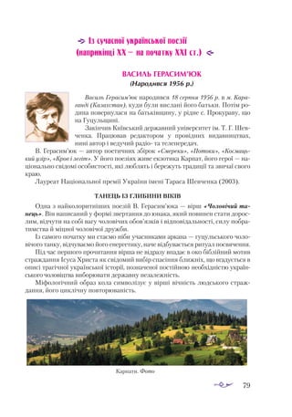 79
Із сучасної української поезії
(наприкінці ХХ — на початку ХХІ ст.)
ВА­СИЛЬ ГЕ­РА­СИМ’ЮК
(На­
ро­
див­
ся 1956 р.)
Василь Герасим’юк народився 18 серпня 1956 р. в м. Кара­
ганді (Казахстан), куди були вислані його батьки. Потім ро­
дина повернулася на батьківщину, у рідне с. Прокураву, що
на Гуцульщині.
Закінчив Київський державний університет ім. Т. Г. Шев­
ченка. Працював редактором у провідних видавництвах,
нині автор і ведучий радіо та телепередач.
В. Герасим’юк — автор поетичних збірок «Смереки», «Потоки», «Космаць-
кий узір», «Кров і легіт». У його поезіях живе екзотика Карпат, його герої — на­
ціонально свідомі особистості, які люблять і бережуть традиції та звичаї свого
краю.
Лауреат Національної премії України імені Тараса Шевченка (2003).
ТА­
НЕЦЬ ІЗ ГЛИ­
БИ­
НИ ВІ­
КІВ
Одна з найколоритніших поезій В. Герасим’юка — вірш «Чоловічий та­
нець». Він написаний у формі звертання до юнака, який повинен стати дорос­
лим, відчути на собі вагу чоловічих обов’язків і відповідальності, силу побра­
тимства й міцної чоловічої дружби.
Із самого початку ми стаємо ніби учасниками аркана — гуцульського чоло­
вічого танку, відчуваємо його енергетику, наче відбувається ритуал посвячення.
Під час першого прочитання вірша не відразу впадає в око біблійний мотив
страждання Ісуса Христа як свідомий вибір спасіння ближніх, що вгадується в
описі трагічної української історії, позначеної постійною необхідністю україн­
ського чоловіцтва виборювати державну незалежність.
Міфологічний образ кола символізує у вірші вічність людського страж­
дання, його циклічну повторюваність.
Карпати. Фото
 