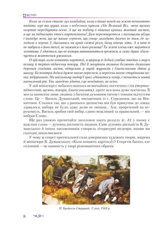 8
ВСТУП
Коли за селом стихає гул комбайна, коли в тиші ночей на землю починають
падати зорі та груші, коли з небесного купола з’їде Великий Віз, мене щемно
огортає передчуття осені. А ще як побачу в пишних кронах жовтий листок,
а ще як підпалить хтось картоплиння! Дим перемішується з пахощами яблук
і нагадує мені, що це минає серпень, що сонце заходить далеко не там, де за-
ходило в червні. І, дивлячись на край свіжої ріллі, бачу кінець літа. А я наче й
не набувся в його теплі, не нажився в його розкоші! Та зелені клени вже маряться
золотими. І здається, що не комори наповнюються врожаєм, а сама душа збага-
чується життєвим ужинком.
О цій порі, коли копають картоплі, я щоразу й дедалі глибше впадаю в якусь
велику й терпкопіднесену покору. Під її могутнім впливом безмовно дозволяю
деревам скидати листя, відпускаю у вирій журавлів і благословляю діток у
школу. Бо повітря дедалі дужче пахне вереснем, а вересень пахне сторінками но-
вих підручників. На шкільному подвір’ї враз здійметься гамір, і почнеться новий
навчальний рік. Так заведено здавна, і це неодмінно, як осінь.
У цій мініатюрі є небагато якихось незвичайних поетичних слів (терп­
ко­
піднесений, щемно, покора, благословляти), проте вся вона дуже поетична. Її
мог­
ла написати лише людина з багатим духовним світом і тонким відчуттям
слова. Це — Василь Думанський, письменник із с. Серединки, що на Він­
ниччині. Сталося так, що з раннього дитинства він був прикутим до ліжка:
здавалося, вибору не було, адже долю не зміниш... Але, приречений на не­
рухомість, Василь зробив свій вибір, єдино можливий та правильний, — він
вибрав Слово.
Ще раз уважно прочитайте заголовок цього розділу (с. 4): у ньому є
важливі слова — духовна діяльність людини. Саме духовна діяльність В. Ду­
манського й інших письменників створила літературні шедеври, якими ми
сьогодні захоп­
люємося.
У чому ж секрет притягальної сили довершених художніх творів, зокрема
й мініатюри В. Думанського «Коли копають картоплі»? Секретів багато, але
голов­
ний — це наявність у творі різноманітних образів.
П. Брей­
гель Старший. Сліпі. 1568 р.

 