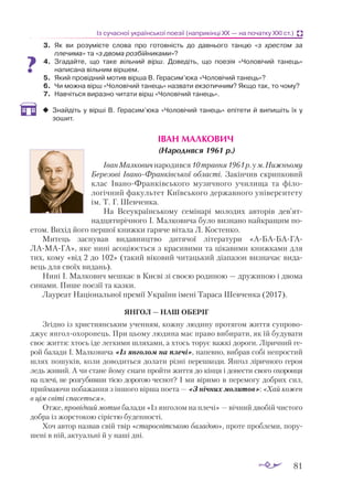 81
Із сучасної української поезії (наприкінці ХХ — на початку ХХІ ст.)
3.	 Як ви розумієте слова про готовність до давнього танцю «з хрестом за
плечима» та «з двома розбійниками»?
4.	 Згадайте, що таке вільний вірш. Доведіть, що поезія «Чоловічий танець»
написана вільним віршем.
5.	 Який провідний мотив вірша В. Герасим’юка «Чоловічий танець»?
6.	 Чи можна вірш «Чоловічий танець» назвати екзотичним? Якщо так, то чому?
7.	 Навчіться виразно читати вірш «Чоловічий танець».
‹
‹ Знайдіть у вірші В. Герасим’юка «Чоловічий танець» епітети й випишіть їх у
зошит.
ІВАН МАЛКОВИЧ
(Народився 1961 р.)
ІванМалковичнародився10травня1961р.ум.Нижньо­
му
Бе­­­
резові ІваноФранківської області. Закінчив скрипковий
клас ІваноФранківського музичного училища та філо­
логічний факультет Київського державного університету
ім. Т. Г. Шевченка.
На Всеукраїнському семінарі молодих авторів дев’ят­
над­
ця­
тирічного І. Малковича було визнано найкращим по­
етом. Вихід його першої книжки гаряче вітала Л. Костенко.
Митець заснував видавництво дитячої літератури «АБАБАГА­-
ЛАМАГА», яке нині асоціюється з красивими та цікавими книжками для
тих, кому «від 2 до 102» (такий віковий читацький діапазон визначає вида­
вець для своїх видань).
Нині І. Малкович мешкає в Києві зі своєю родиною — дружиною і двома
синами. Пише поезії та казки.
Лауреат Національної премії України імені Тараса Шевченка (2017).
ЯНГОЛ — НАШ ОБЕРІГ
Згідно із християнським ученням, кожну людину протягом життя супрово­
джує янголохоронець. При цьому людина має право вибирати, як їй будувати
своє життя: хтось іде легкими шляхами, а хтось торує важкі дороги. Ліричний ге­
рой балади І. Малковича «Із янголом на плечі», напевно, вибрав собі непростий
шлях пошуків, коли доводиться долати різні перешкоди. Янгол ліричного героя
ледь живий. А чи стане йому снаги пройти життя до кінця і донести свого охоронця
на плечі, не розгубивши тією дорогою чеснот? І ми віримо в перемогу доб­
рих сил,
приймаючи побажання з іншого вірша поета — «З нічних молитов»: «Хай кожен
в цім світі спасеться».
Отже, провідний мотив балади «Із янголом на плечі» — вічний двобій чистого
добра із жорстокою сірістю буденності.
Хоч автор назвав свій твір «старосвітською баладою», проте проблеми, пору­
шені в ній, актуальні й у наші дні.
 