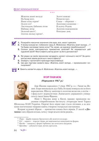 84
СВІТ УКРАЇНСЬКОЇ ПОЕЗІЇ
* * *
Жовтень жовті жолуді
На базар несе,
Пише осінь охрою1
Золоте есе2
.
Листопадом, бабиним літом
Набиває вітер
Золотий кисет3
,
Злотом люльку креше4
,
Золоті пожежі
Попасом пасе.
Сонце — обережне —
Золотими клешнями —
В золоту Родощ
Золотим пожежником
Походжає дощ.
1.	 Розкрийте лексичне значення слів охра, есе, кисет і кресати.
2.	 У якому кольорі ви «побачили» вірш А. Мойсієнка «Жовтень жовті жолуді...»?
Чи буває насправді такою осінь? Чи, може, це художнє перебільшення?
3.	 Скільки разів повторюється прикметник золотий? Як називається цей
художній засіб? Якого ефекту автор досяг за його допомогою?
4.	 Які рядки за своїм звучанням нагадують шелест осіннього листя? За допо­
могою яких звуків досягнуто такого ефекту?
5.	 Знайдіть і прочитайте приклади персоніфікації.
6.	 Що дає підстави назвати вірш «Жовтень жовті жолуді...» музикальним і ко­
льоровим?
‹
‹ Вивчіть напам’ять вірш А. Мойсієнка «Жовтень жовті жолуді...».
ІГОР ПАВЛЮК
(Народився 1967 р.)
Ігор Павлюк народився 1 січня 1967 р. в с. Ужові на Во-
лині. Ігоря виховували дід і баба, бо мама померла після його
народження. Школу закінчив із золотою медаллю, а потім —
і факультет журналістики Львівського державного універ­
ситету імені Івана Франка.
Нині І. Павлюк живе в Києві, працює провідним на­
уковим співробітником Інституту літератури імені Тараса
Шевченка НАН України. Окремі його вірші вже стали піснями, а за дея­
кими поетичними творами навіть створено театральні постановки.
Яскраві художні образи — прикметна ознака його віршів. У поезії «Дів­
чинка» цих образів кілька, хоча у творі всього вісім рядків...
1	 Охра — фарба червонобрунатного або жовтого кольору.
2	 Есе — нариси — короткі твори, які вирізняються вишуканістю форми.
3	 Кисет — гаманець у формі торбинки, що затягують шнурком.
4	 Кресати — добувати іскри, вогонь кресалом.
 