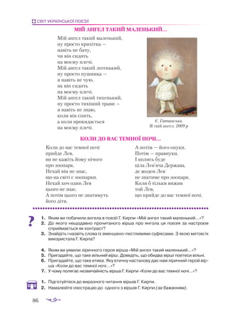 86
СВІТ УКРАЇНСЬКОЇ ПОЕЗІЇ
МІЙ АН­
ГЕЛ ТА­
КИЙ МА­
ЛЕНЬ­
КИЙ...
Мій ангел такий маленький,
ну просто крихітка —
навіть не бачу,
чи він сидить
на моєму плечі.
Мій ангел такий легенький,
ну просто пушинка —
я навіть не чую,
як він сидить
на моєму плечі.
Мій ангел такий тихенький,
ну просто тихіший трави —
я навіть не знаю,
коли він спить,
а коли прокидається
на моєму плечі.
КО­
ЛИ ДО ВАС ТЕМ­
НОЇ НО­
ЧІ...
Коли до вас темної ночі
прийде Лев,
ви не кажіть йому нічого
про зоопарк.
Нехай він не знає,
що на світі є зоопарки.
Нехай хоч один Лев
цього не знає.
А потім цього не знатимуть
його діти.
А потім — його онуки.
Потім — правнуки.
І колись буде
ціла Лев’яча Держава,
де жоден Лев
не знатиме про зоопарк.
Коли б тільки вижив
той Лев,
що прийде до вас темної ночі.
1.	 Яким ви по­
ба­
чи­
ли ан­
ге­
ла в по­
е­
зії Г. Кир­
пи «Мій ан­
гел та­
кий ма­
лень­
кий...»?
2.	 До яко­
го не­
що­
дав­
но про­
чи­
та­
но­
го вір­
ша про ян­
го­
ла ця по­
е­
зія за нас­
тро­
єм
сприй­
ма­
єть­
ся як кон­
траст?
3.	 Знай­
діть і наз­
віть сло­
ва із змен­
ше­
но­
пес­
тли­
ви­
ми су­
фік­
са­
ми. З якою ме­
тою їх
ви­
ко­
рис­
та­
ла Г. Кир­
па?
4.	 Яким ви уявили лі­
рич­
но­
го ге­
роя вір­
ша «Мій ан­
гел та­
кий ма­
лень­
кий...»?
5.	 Прига­
дай­
те, що та­
ке віль­
ний вірш. До­
ве­
діть, що обид­
ва вір­
ші поетеси віль­
ні.
6.	 Прига­
дай­
те, що та­
ке ети­
ка. Яку етич­
ну нас­
та­
но­
ву дає нам лі­
рич­
ний ге­
рой вір­
ша «Ко­
ли до вас тем­
ної но­
чі...»?
7.	 У чо­
му по­
ля­
гає нез­
ви­
чай­
ність вір­
ша Г. Кир­
пи «Ко­
ли до вас тем­
ної но­
чі...»?
1.	 Під­
го­
туй­
те­
ся до ви­
раз­
но­
го чи­
тан­
ня вір­
шів Г. Кир­
пи.
2.	 На­
ма­
люй­
те ілюс­
тра­
цію до од­
но­
го з вір­
шів Г. Кир­
пи (за ба­
жан­
ням).
Є. Гапчинська.
Я твій ангел. 2009 р
 