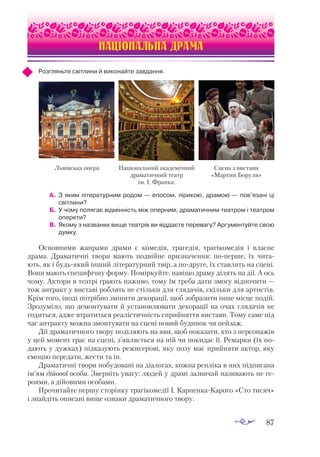 87
Із сучасної української поезії (наприкінці ХХ — на початку ХХІ ст.)
НАЦІОНАЛЬНА ДРАМА
Розгляньте світлини й виконайте завдання.
А.	 З яким літературним родом — епосом, лірикою, драмою — пов’язані ці
світлини?
Б.	 У чому полягає відмінність між оперним, драматичним театром і театром
оперети?
В.	Якому з названих вище театрів ви віддаєте перевагу? Аргументуйте свою
думку.
Основними жанрами драми є комедія, трагедія, трагікомедія і власне
драма. Драматичні твори мають подвійне призначення: по-перше, їх чита­
ють, як і будь-який інший літературний твір, а по-друге, їх ставлять на сцені.
Вони мають специфічну форму. Поміркуйте, навіщо драму ділять на дії. А ось
чому. Актори в театрі грають наживо, тому їм треба дати змогу відпочити —
тож антракт у виставі роблять не стільки для глядачів, скільки для артистів.
Крім того, іноді потрібно змінити декорації, щоб зобразити інше місце подій.
Зрозуміло, що демонтувати й установлювати декорації на очах глядачів не
годиться, адже втратиться реалістичність сприйняття вистави. Тому саме під
час антракту можна змонтувати на сцені новий будинок чи пейзаж.
Дії драматичного твору поділяють на яви, щоб показати, хто з персонажів
у цей момент грає на сцені, з’являється на ній чи покидає її. Ремарки (їх по­
дають у дужках) підказують режисерові, яку позу має прийняти актор, яку
емоцію передати, жести та ін.
Драматичні твори побудовані на діалогах, кожна репліка в них підписана
ім’ям дійової особи. Зверніть увагу: людей у драмі зазвичай називають не ге­
роями, а дійовими особами.
Прочитайте першу сторінку трагікомедії І. Карпенка-Карого «Сто тисяч»
і знайдіть описані вище ознаки драматичного твору.
Львівська опера Національний академічний
драматичний театр
ім. І. Франка.
Сцена з вистави
«Мартин Боруля»
 