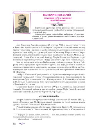 88
ІВАН КАРПЕНКО-КАРИЙ
(1845–1907)
Іван КарпенкоКарий народився 29 вересня 1845 р. в с. Арсенівці (тепер
с. Ве­
селівка Кіровоградської області) у сім’ї управителя поміщицького маєтку
КарпаТобілевича —вихідцяізздрібнілоїдворянськоїродини,якийвикупивіз
кріпацтва свою майбутню дружину Євдокію Садовську. Ця родина дала Укра­
їні трьох братів, відомих під псевдонімами Іван КарпенкоКарий, Микола Са­
довський і Панас Саксаганський, і сестру Марію СадовськуБарілотті — усі
вони стали відомими артистами «Тетру корифеїв1
», про який ітиметься далі.
Іван на «відмінно» закінчив Бобринецьке повітове училище. Коли в Боб­
ринці почав працювати драматичний2
гурток, він відвідав його й настільки
захопився театральним мистецтвом, що якось подолав пішки 53 км до Єли­
саветграда,щобподивитися«НаталкуПолтавку»І.Котляревськогой«Отелло»
В. Шекспіра.
1865 р. І. КарпенкоКарий разом із М. Кропивницьким організували ама­
торський театральний гурток у Єлисаветграді (нині м. Кропивницький). За
його участю були поставлені п’єси І. Котляревського, Г. КвіткиОснов’яненка
й М. Гоголя. Найяскравіше його сценічна майстерність проявилася в п’єсах
«Хазяїн» і «Сто тисяч».
І. КарпенкоКарий помер 15 вересня 1907 р. в м. Берліні від невиліковної
хвороби. Похований за його ж заповітом біля хутора Надія (нині Державний
заповідникмузей І. КарпенкаКарого «Хутір Надія»).
«ТЕАТР КОРИФЕЇВ»
Історія українського професійного театру розпочалася 27 жовтня 1882 р.,
коли в Єлисаветграді М. Кропивницький поставив на сцені міського театру
драму «Наталка Полтавка» І. Котляревського.
Розквіт театру пов’язаний з іменами І. КарпенкаКарого, М. Садовського,
П. Саксаганського, М. Заньковецької, М. Кропивницького, М. Старицького й
(справжні ім’я та прізвище
Іван Тобілевич)
Український драматург, актор, режисер, один з осново-
положників українського професійного театру, громадський
і культурний діяч.
Найвідоміші твори: комедії «Мартин Буруля», «Сто тисяч»,
«Хазяїн», «Суєта»; драми «Наймичка», «Безталанна»; трагедія
«Сава Чалий».
1	 Корифей (із грецьк. вождь, ватажок)  — той, хто досягнув великих успіхів, най­
визнач­
ніший діяч у галузі науки чи мистецтва.
2	 Драматичний — театральний.
 