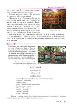 89
ІВАН КАРПЕНКО-КАРИЙ
інших діячів, які були справжніми подвиж­
никами національного мистецтва.
Згодом театр переїхав до Києва, звідси
й розпочалася його нова історія.
Насправді не все було так добре, як хо­
­
тілося, адже російський уряд (а україн­
ські
землі в той час входили до складу Ро­­
сій­
­
ської імперії) обмежував розвиток ук­­
ра­
їнської літератури. Емський указ (1876)
забороняв українське друковане слово; те­
­
матика ви­­
став звужувалася до селянського
побуту; під забороною були переклади
ук­­
раїнською мовою п’єс зарубіжних драматургів. Тож ос­­
нову репертуару
«Театру ко­­
рифеїв» ста­
но­
вили тво­
ри І. Карпен­
каКа­
рого, М. Кро­
пив­
ниць­
кого й М. Стариць­
кого. Слава про «Театр корифеїв» поширилася далеко за
межі України.
Хутір Надія був улюбленим місцем від­
по­
чинку І. КарпенкаКарого. Коли він
сюди приїжджав, то знімав із себе місь-
кий одяг, брав до рук плуг і пра­
цював.
Тут, на ниві, він і обідав, і ночував, уста-
вав удосвіта й знову брався до роботи.
Працю на землі вважав най­
ефек­
тив­
нішими ліками від міської пе­­
ревтоми.
СТО ТИСЯЧ
Комедія в 4 діях
(Скорочено)
ДІЄВІ ЛЮДЕ:
Герасим Никодимович Калитка — багатий крестьянин.
Параска — жінка його.
Роман — син їх.
Савка — кум Герасима, крестьянин.
Бонавентура — копач.
Невідомий — єврей.
Гершко — фактор1
.
Мотря — наймичка.
Клим — робітник.
До речі
Театральний зал
Дер­
жав­
ний за­
по­
від­
ник­
му­
зей
І. Кар­
пен­
ка­
Ка­
ро­
го «Ху­
тір На­
дія»
1	 Фак­
тор — мак­
лер; про­
фе­
сій­
ний по­
се­
ред­
ник в ук­
ла­
дан­
ні тор­
го­
вель­
них і бір­
жо­
вих
угод; по­
се­
ред­
ник у розв’язан­
ні різ­
них по­
бу­
то­
вих справ.
 