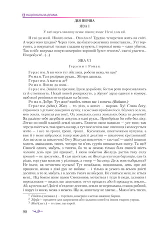 90
НАЦІОНАЛЬНА ДРАМА
ДІЯ ПЕР­
ША
ЯВА І
У ха­
ті якусь хви­
ли­
ну не­
має ні­
ко­
го; вхо­
де Не ­
ві­
до­
мий.
Невідомий. Нікого нема... Охохох! Трудно теперечки жить на світі.
А через чево трудно? Через того, що багато розумних понаставало... Усі тор­
гують, а покупателі только глазами купують, і торговлі нема — один убиток.
Так я сібє видумал новую комерцію: хорошій будєт гендель1
, єжелі удастся...
Попробуєм!.. (...)
ЯВА VI
Ге­
ра­
сим і Ро­
ман.
Герасим. А ви чого тут збіглися, роботи нема, чи що?
Роман. Та я розірвав рукав... Мотря зашила.
Герасим. А мати ж де?
Роман. Пішли до попа...
Герасим. Знайшла празник. Іди ж до роботи, бо там роти пороззявляють
та й стоятимуть. Нехай коней розпряжуть, а збрую2
зараз однеси в комору,
щоб якої реміняки не порізали на батоги.
Роман. Добре. Тут жид3
якийсь питав вас і копача. (Вийшов.)
Герасим (один). Жид — то діло, а копач — морока. Ху! Слава богу,
справився з ділами: совершив купчу, і земельки прибавилося. І бумага зелена,
мов земля, укритая рястом!.. Ох земелько, свята земелько, божа ти дочечко!
Як радісно тебе загрібати докупи, в одні руки... Приобрітав би тебе без ліку.
Легко по своїй власній землі ходить. Глянеш оком навколо — усе твоє: там
череда пасеться, там орють на пар, а тут зазеленіла вже пшениця і колосується
жито — і все то гроші, гроші, гроші... Кусочками, шматочками купував, а
вже й у мене набралося: тепер маю двісті десятин — шматочок кругленький!
Але що ж це за шматочок! Он у Жолудя шматочок — тактак! — однієї шпанки
ходить дванадцять тисяч, чотири чи п’ять гуртів випасається скоту. Та що?
Свиней одних, мабуть, з тисяча, бо то ж зимою тілько біля свиней шість
чоловік день при дні працює!.. І яким побитом Жолудь достав таку силу
грошей — не зрозумію... Я сам пам’ятаю, як Жолудь купував баранців, сам їх
різав, торгував мнясом у різницях, а тепер — багатир. Де ж воно набралося?
Не іначе, як нечистим путьом! Тут недоїдаєш, недопиваєш, день при дні
працюєш, жінка з діжі рук не виймає — і тілько ж усьогонавсього двісті
десятин, а то ж, мабуть, і в десять тисяч не вбереш. Не спиться мені, не їсться
мені... Під боком живе панок Смоквинов, мотається і туди й сюди, заложив і
перезаложив — видко, що замотався: отот продасть або й продадуть землю...
Ай, кусочок же! Двісті п’ятдесят десятин, земля не перепахана, ставок рибний,
і поруч із моєю, межа з межею. Що ж, копиталу не хватає... Маю п’ять тисяч,
1	 Ген­
дель (зне­
важл.) — тор­
гів­
ля, ко­
мер­
ція з ме­
тою на­
жи­
ви; ба­
риш.
2	 Збруя — пред­
ме­
ти для зап­
ря­
ган­
ня або сід­
лан­
ня ко­
ней та ін­
ших тва­
рин; уп­
ряж.
3	 Жид (заст.) — те са­
ме, що єв­
рей.
 