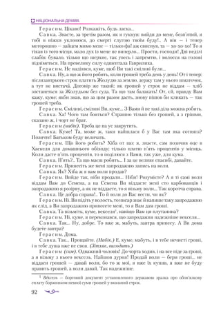 92
НАЦІОНАЛЬНА ДРАМА
Герасим. Цікаво! Розкажіть, будь ласка...
С а в к а. Знаєте, за третім разом, як я гукнув: вийди до мене, безп’ятий, я
тобі в ніжки уклонюся, до смерті слугою твоїм буду!.. А він — і тепер
моторошно — зайцем мимо мене — тілько фа! аж свиснув, та — хохохо! То я
тікав із того місця, мало дух із мене не виперло... Прости, господи! Дві неділі
слабів: бувало, тілько що шерхне, так увесь і затремтю, і волосся на голові
підніметься. На превелику силу одшептала Гаврилиха.
Герасим. Не надіявся, куме, щоб Ви такі сміливі були...
Савка. Ну, а що ж його робить, коли грошей треба день у день! От і тепер:
післязавтрього строк платить Жолудю за землю, держу там у нього шматочок,
а тут не вистача. Договір же такий: як грошей у строк не віддам — хліб
зостанеться за Жолудьом без суда. Та що там балакать! От, єй, правду Вам
кажу, куме: якби знав, що за цим разом дасть, знову пішов би кликать — так
грошей треба.
Герасим. Сміливі, сміливі Ви, куме... З Вами й не такі діла можна робить.
Савка. Ха! Чого там бояться? Страшно тілько без грошей, а з грішми,
сказано ж, і чорт не брат.
Герасим (набік). Треба це на ус закрутить.
Савка. Куме! Та, може ж, таки найшлася б у Вас там яка сотняга?
Позичте! Батьком буду величать.
Герасим. Що його робить? Хіба от що: я, знаєте, сам позичив оце в
Хаскеля для домашнього обіходу; тілько платю п’ять процентів у місяць.
Коли дасте п’ять процентів, то я поділюся з Вами, так уже, для кума.
Савка. П’ять?.. Та що маєш робить... І за це велике спасибі, давайте.
Герасим. Принесіть же мені запродажню запись на воли.
Савка. Як? Хіба ж я вам воли продав?
Герасим. Вийде так, ніби продали... Ніби! Розумієте? А я ті самі воли
віддам Вам до Семена, а на Семена Ви віддасте мені сто карбованців і
запродажню я розірву, а як не віддасте, то я візьму воли... Так коротча справа.
Савка. Це добра справа!.. То й воли до Вас вести, чи як?
Герасим.Ні.Випідітьуволость,тописарзнаєйнапишетакузапродажню
як слід, а Ви запродажню принесете мені, то я Вам дам гроші.
Савка. Та візьміть, куме, векселя1
, навіщо Вам ця плутанина?
Герасим. Ні, куме, я переконався, що запродажня надежніше векселя...
Савка. Так... Ну, добре. То вже ж, мабуть, завтра принесу. А  Ви дома
будете завтра?
Герасим. Дома.
Савка. Так... Прощайте. (Набік.) Е, куме, мабуть, і в тебе нечисті гроші,
і в тебе душа вже не своя. (Зітхає, виходить.)
Герасим (сам). Одважний чоловік! До чорта ходив, і на все піде за гроші,
а я візьму з нього вексель. Найшов дурня! Продай воли — бери гроші... не
віддаси грошей — давай воли, бо то ж мої, я вже їх купив, я вже не буду
править грошей, а воли давай. Так надежніше.
1	 Век­
сель  — бор­
го­
вий до­
ку­
мент ус­
та­
нов­
ле­
но­
го дер­
жа­
вою зраз­
ка про обов’яз­
ко­
ву
спла­
ту бор­
жни­
ком пев­
ної су­
ми гро­
шей у вка­
за­
ний строк.
 