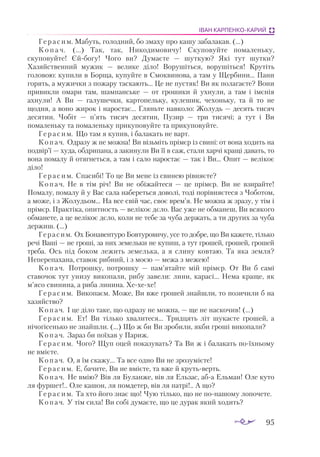 95
ІВАН КАРПЕНКО-КАРИЙ
Герасим. Мабуть, голодний, бо змаху про кашу забалакав. (...)
К о п а ч. (...) Так, так, Никодимовичу! Скуповуйте помаленьку,
скуповуйте! Єйбогу! Чого ви? Думаєте — шуткую? Які тут шутки?
Хазяйственний мужик — велике діло! Ворушіться, ворушіться! Крутіть
головою: купили в Борща, купуйте в Смоквинова, а там у Щербини... Пани
горять, а мужички з пожару таскають... Це не пустяк! Ви як полагаєте? Вони
привикли омари там, шампанське — от грошики й ухнули, а там і імєнія
ахнули! А Ви — галушечки, картопельку, кулешик, чехоньку, та й то не
щодня, а воно жирок і наростає... Гляньте навколо: Жолудь — десять тисяч
десятин. Чобіт — п’ять тисяч десятин, Пузир — три тисячі; а тут і Ви
помаленьку та помаленьку прикуповуйте та прикуповуйте.
Герасим. Що там я купив, і балакать не варт.
Копач. Одразу ж не можна! Ви візьміть прімєр із свині: от вона ходить на
подвір’ї — худа, обдрипана, а закинули Ви її в саж, стали харчі кращі давать, то
вона помалу й отягнеться, а там і сало наростає — так і Ви... Опит — велікоє
діло!
Герасим. Спасибі! То це Ви мене із свинею рівняєте?
Копач. Не в тім річ! Ви не обіжайтеся — це прімєр. Ви не взирайте!
Помалу, помалу й у Вас сала набереться доволі, тоді порівняєтеся з Чоботом,
а може, і з Жолудьом... На все свій час, своє врем’я. Не можна ж зразу, у тім і
прімєр. Практіка, опитность — велікоє дєло. Вас уже не обманеш, Ви всякого
обманете, а це велікоє дєло, коли не тебе за чуба держать, а ти других за чуба
держиш. (...)
Герасим. Ох Бонавентуро Бовтуровичу, усе то добре, що Ви кажете, тілько
речі Ваші — не гроші, за них земельки не купиш, а тут грошей, грошей, грошей
треба. Ось під боком лежить земелька, а я слину ковтаю. Та яка земля?
Неперепахана, ставок рибний, і з моєю — межа з межею!
Копач. Потрошку, потрошку — пам’ятайте мій прімєр. От Ви  б самі
ставочок тут унизу викопали, рибу завели: лини, карасі... Нема краще, як
м’ясо свинина, а риба линина. Хехехе!
Герасим. Викопаєм. Може, Ви вже грошей знайшли, то позичили б на
хазяйство?
Копач. І це діло таке, що одразу не можна, — ще не наскочив! (...)
Герасим. Ет! Ви тілько хвалитеся... Тридцять літ шукаєте грошей, а
нічогісенько не знайшли. (...) Що ж би Ви зробили, якби гроші викопали?
Копач. Зараз би поїхав у Париж.
Герасим. Чого? Щуп оцей показувать? Та Ви ж і балакать поїхньому
не вмієте.
Копач. О, я їм скажу... Та все одно Ви не зрозумієте!
Герасим. Е, бачите, Ви не вмієте, та вже й крутьверть.
Копач. Не вмію? Вів ля Буланже, вів ля Ельзас, аба Ельман! Оле куто
ля фуршет!.. Оле кашон, ля помдетер, вів ля патрі!.. А що?
Герасим. Та хто його знає що! Чую тілько, що не понашому лопочете.
Копач. У тім сила! Ви собі думаєте, що це дурак який ходить?
 