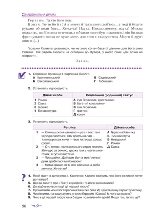 96
НАЦІОНАЛЬНА ДРАМА
Герасим. Та хто його знає.
К о п а ч. Тото бо й є! А я мовчу й таки свого доб’юсь... а тоді й будете
руками об поли бить... Хехехе! Наука, Никодимовичу, наука! Можна
пожаліть, що Ви сина не вчили, а я б коло нього був позанявся, і він би знав
французького язика не хуже мене, для того є самоучитель Марго й другі
книги. (...)
Герасим Калитка цікавиться, чи не знає копач багатої дівчини для його сина
Романа. Той радить сходити на оглядини до Пузиря, у нього саме «дві дочки на
возрасті».
Завіса.
1.	 Справжнє прізвище І. КарпенкаКарого
А	 Кропивницький
Б	 Саксаганський
В	 Садовський
Г	 Тобілевич
2.	 Установіть відповідність.
Дійові особи Соціальний (родинний) статус
1	 Ро­
ман
2	 Сав­
ка
3	 Гер­
шко
4	 Бо­
на­
вен­
ту­
ра
А	 кум Ге­
ра­
си­
ма, крес­
тья­
нин
Б	 ба­
га­
тий крес­
тья­
нин
В	 син Ге­
ра­
си­
ма
Г	 фак­
тор
Д	 ко­
пач
3.	 Установіть відповідність.
Репліка Дійова особа
1	 — Гля­
неш оком нав­
ко­
ло — усе твоє: там
че­
ре­
да па­
сеть­
ся, там орють на пар...
і ко­
ло­
су­
єть­
ся жи­
то — і все то гро­
ші, гро­
ші,
гро­
ші...
2	 — От і те­
пер: піс­
ля­
зав­
трьо­
го строк пла­
тить
Жо­
лу­
дю за зем­
лю, дер­
жу там у ньо­
го шма­
то­
чок, а тут не вис­
та­
ча.
3	 — Про­
щай­
те. Дай вам бог із мо­
єї лег­
кої
ру­
ки зро­
бить­
ся мі­
лі­
о­
не­
ром!
4	 — Не­
ма кра­
ще, як м’ясо сви­
ни­
на, а ри­
ба
ли­
ни­
на. Хе­
хе­
хе!
А	 Ге­
ра­
сим Ка­
лит­
ка
Б	 Бо­
на­
вен­
ту­
ра
В	 Не­
ві­
до­
мий
Г	 Ро­
ман
Д	 Сав­
ка
4.	 Який факт із дитинства І. КарпенкаКарого свідчить про його великий потяг
до театру?
5.	 Що ви знаєте про «Театр корифеїв» та його засновників?
6.	 Де відбуваються події дії першої твору?
7.	 Прочитайте монолог Герасима Калитки (ява VІ) і дайте йому характеристику.
8.	 Чи рівними, на вашу думку, є куми Герасим і Савка? Із чого це видно?
9.	 Чи є в дії першій твору хоча б один позитивний герой? Якщо так, то хто це?
 