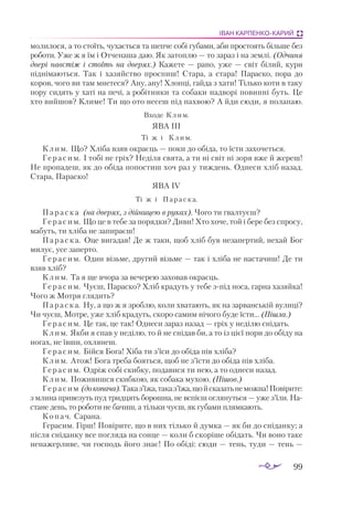 99
ІВАН КАРПЕНКО-КАРИЙ
молилося, а то стоїть, чухається та шепче собі губами, аби простоять більше без
роботи. Уже ж я їм і Отченаша даю. Як затоплю — то зараз і на землі. (Одчиня
двері навстіж і стоїть на дверях.) Кажете — рано, уже — світ білий, кури
піднімаються. Так і хазяйство проспиш! Стара, а  стара! Параско, пора до
коров, чого ви там мнетеся? Ану, ану! Хлопці, гайда з хати! Тілько коти в таку
пору сидять у хаті на печі, а ро­­
бітники та собаки надворі повинні буть. Це
хто вийшов? Климе! Ти що ото несеш під пахвою? А йди сюди, я полапаю.
Входе Клим.
ЯВА III
Ті ж і Клим.
Клим. Що? Хліба взяв окраєць — поки до обіда, то їсти захочеться.
Герасим. І тобі не гріх? Неділя свята, а ти ні світ ні зоря вже й жереш!
Не пропадеш, як до обіда попостиш хоч раз у тиждень. Однеси хліб назад.
Стара, Параско!
ЯВА IV
Ті ж і Параска.
Параска (на дверях, з дійницею в руках). Чого ти ґвалтуєш?
Герасим. Що це в тебе за порядки? Диви! Хто хоче, той і бере без спросу,
мабуть, ти хліба не запираєш!
Параска. Оце вигадав! Де ж таки, щоб хліб був незапертий, нехай Бог
милує, усе заперто.
Герасим. Один візьме, другий візьме — так і хліба не настачиш! Де ти
взяв хліб?
Клим. Та я ще вчора за вечерею заховав окраєць.
Герасим. Чуєш, Параско? Хліб крадуть у тебе зпід носа, гарна хазяйка!
Чого ж Мотря глядить?
Параска. Ну, а що ж я зроблю, коли хватають, як на зарванській вулиці?
Чи чуєш, Мотре, уже хліб крадуть, скоро самим нічого буде їсти... (Пішла.)
Герасим. Це так, це так! Однеси зараз назад — гріх у неділю снідать.
Клим. Якби я спав у неділю, то й не снідав би, а то із цієї пори до обіду на
ногах, не ївши, охлянеш.
Герасим. Бійся Бога! Хіба ти з’їси до обіда пів хліба?
Клим. Атож! Бога треба бояться, щоб не з’їсти до обіда пів хліба.
Герасим. Одріж собі скибку, подавися ти нею, а то однеси назад.
Клим. Поживишся скибкою, як собака мухою. (Пішов.)
Герасим (докопача).Таказ’їжа,таказ’їжа,щойсказатьнеможна!Повірите:
з млина привезуть пуд тридцять борошна, не вспієш оглянуться — уже з’їли. На­
стане день, то роботи не бачиш, а тільки чуєш, як губами плямкають.
Копач. Сарана.
Герасим. Гірш! Повірите, що в них тілько й думка — як би до сніданку; а
після сніданку все погляда на сонце — коли б скоріше обідать. Чи воно таке
ненажерливе, чи господь його знає! По обіді: сюди — тень, туди — тень —
 