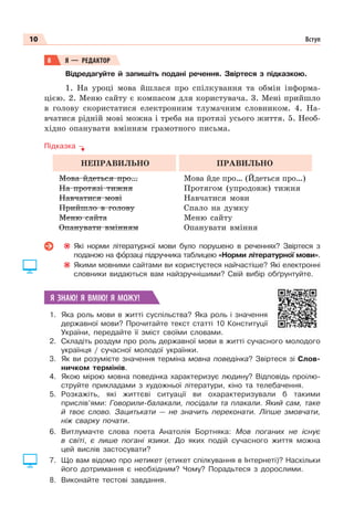 10 Вступ
8 Я — РЕДАКТОР
Відредагуйте й запишіть подані речення. Звіртеся з підказкою.
1. На уроці мова йшлася про спілкування та обмін інформа-
цією. 2. Меню сайту є компасом для користувача. 3. Мені прийшло
в голову скористатися електронним тлумачним словником. 4. На-
вчатися рідній мові можна і треба на протязі усього життя. 5. Необ-
хідно опанувати вмінням грамотного письма.
Підказка
НЕПРАВИЛЬНО ПРАВИЛЬНО
Мова йдеться про…
На протязі тижня
Навчатися мові
Прийшло в голову
Меню сайта
Опанувати вмінням
Мова йде про… (Йдеться про…)
Протягом (упродовж) тижня
Навчатися мови
Спало на думку
Меню сайту
Опанувати вміння
Які норми літературної мови було порушено в реченнях? Звіртеся з
поданою на фîрзаці підручника таблицею «Норми літературної мови».
Якими мовними сайтами ви користуєтеся найчастіше? Які електронні
словники видаються вам найзручнішими? Свій вибір обґрунтуйте.
Я ЗНАЮ! Я ВМІЮ! Я МОЖУ!
1. Яка роль мови в житті суспільства? Яка роль і значення
державної мови? Прочитайте текст статті 10 Конституції
України, передайте її зміст своїми словами.
2. Складіть роздум про роль державної мови в житті сучасного молодого
українця / сучасної молодої українки.
3. Як ви розумієте значення терміна мовна поведінка? Звіртеся зі Слов-
ничком термінів.
4. Якою мірою мовна поведінка характеризує людину? Відповідь проілю-
струйте прикладами з художньої літератури, кіно та телебачення.
5. Розкажіть, які життєві ситуації ви охарактеризували б такими
прислів’ями: Говорили-балакали, посідали та плакали. Який сам, таке
й твоє слово. Зацитькати — не значить переконати. Ліпше змовчати,
ніж сварку почати.
6. Витлумачте слова поета Анатолія Бортняка: Мов поганих не існує
в світі, є лише погані язики. До яких подій сучасного життя можна
цей вислів застосувати?
7. Що вам відомо про нетикет (етикет спілкування в Інтернеті)? Наскільки
його дотримання є необхідним? Чому? Порадьтеся з дорослими.
8. Виконайте тестові завдання.
 