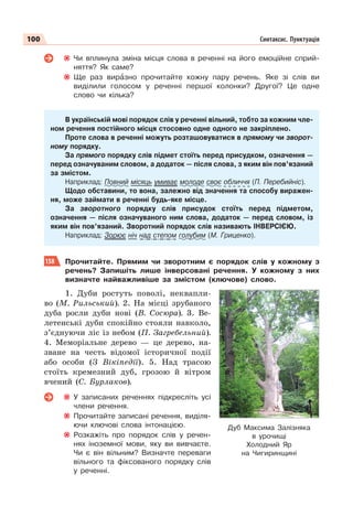 100 Синтаксис. Пунктуація
Чи вплинула зміна місця слова в реченні на його емоційне сприй-
няття? Як саме?
Ще раз вирàзно прочитайте кожну пару речень. Яке зі слів ви
виділили голосом у реченні першої колонки? Другої? Це одне
слово чи кілька?
В українській мові порядок слів у реченні вільний, тобто за кожним чле-
ном речення постійного місця стосовно одне одного не закріплено.
Проте слова в реченні можуть розташовуватися в прямому чи зворот-
ному порядку.
За прямого порядку слів підмет стоїть перед присудком, означення —
перед означуваним словом, а додаток — після слова, з яким він пов’язаний
за змістом.
Наприклад: Повний місяць умиває молоде своє обличчя (П. Перебийніс).
Щодо обставини, то вона, залежно від значення та способу виражен-
ня, може займати в реченні будь-яке місце.
За зворотного порядку слів присудок стоїть перед підметом,
означення — після означуваного ним слова, додаток — перед словом, із
яким він пов’язаний. Зворотний порядок слів називають ІНВЕРСІЄЮ.
Наприклад: Зорює ніч над степом голубим (М. Гриценко).
158 Прочитайте. Прямим чи зворотним є порядок слів у кожному з
речень? Запишіть лише інверсовані речення. У кожному з них
визначте найважливіше за змістом (ключове) слово.
1. Дуби ростуть поволі, неквапли-
во (М. Рильський). 2. На місці зрубаного
дуба росли дуби нові (В. Сосюра). 3. Ве-
летенські дуби спокійно стояли навколо,
з’єднуючи ліс із небом (П. Загребельний).
4. Меморіальне дерево — це дерево, на-
зване на честь відомої історичної події
або особи (З Вікіпедії). 5. Над трасою
стоїть кремезний дуб, грозою й вітром
вчений (С. Бурлаков).
У записаних реченнях підкресліть усі
члени речення.
Прочитайте записані речення, виділя-
ючи ключові слова інтонацією.
Розкажіть про порядок слів у речен-
нях іноземної мови, яку ви вивчаєте.
Чи є він вільним? Визначте переваги
вільного та фіксованого порядку слів
у реченні.
Дуб Максима Залізняка
в урочищі
Холодний Яр
на Чигиринщині
 