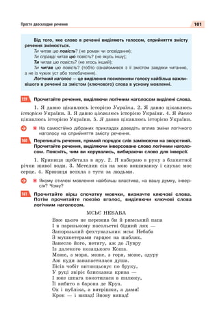 101
Просте двоскладне речення
Від того, яке слово в реченні виділяють голосом, сприйняття змісту
речення змінюється.
Ти читав цю повість? (не роман чи оповідання);
Ти справді читав цю повість? (не якусь іншу);
Ти читав цю повість? (не хтось інший);
Ти читав цю повість? (тобто ознайомився з її змістом завдяки читанню,
а не із чужих уст або телебачення).
Логічний наголос — це виділення посиленням голосу найбільш важли-
вішого в реченні за змістом (ключового) слова в усному мовленні.
159 Прочитайте речення, виділяючи логічним наголосом виділені слова.
1. Я давно цікавлюсь історією України. 2. Я давно цікавлюсь
історією України. 3. Я давно цікавлюсь історією України. 4. Я давно
цікавлюсь історією України. 5. Я давно цікавлюсь історією України.
На самостійно дібраних прикладах доведіть вплив зміни логічного
наголосу на сприйняття змісту речення.
160 Перепишіть речення, прямий порядок слів замінюючи на зворотний.
Прочитайте речення, виділяючи інверсоване слово логічним наголо-
сом. Поясніть, чим ви керувались, вибираючи слово для інверсії.
1. Криниця щебетала в яру. 2. Я набираю в руку з блакитної
річки живої води. 3. Метелик сів на мою вишиванку і слухає моє
серце. 4. Криниця всохла з туги за людьми.
Якому стилеві мовлення найбільш властива, на вашу думку, інвер-
сія? Чому?
161 Прочитайте вірш спочатку мовчки, визначте ключові слова.
Потім прочитайте поезію вголос, виділяючи ключові слова
логічним наголосом.
МСЬЄ НЕБАБА
Вже цього не пережив би й римський папа
І в паризькому посольстві бідний лях —
Запорозький фехтувальник мсьє Небаба
З мушкетерами гарцює на шаблях.
Занесло його, нетягу, аж до Лувру
Із далекого козацького Коша.
Може, з моря, може, з горя, може, здуру
Аж куди занапастилася душа.
Бісів чобіт витанцьовує по бруку,
У руці звіріє блискавка крива —
І вже шпага покотилася в пилюку,
Її вибито в барона де Круа.
Ох і публіка, а витрішки, а дами!
Крок — і випад! Знову випад!
 