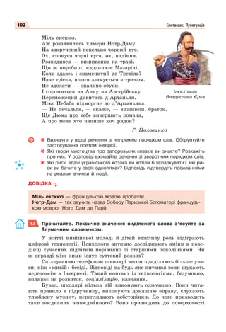 102 Синтаксис. Пунктуація
Міль екскюз.
Аж роззявились химери Нотр-Даму
На закручений пекельно-чорний вус.
Ох, спокуса чорні вуса, ох, видіння.
Розходився — вишиванка на траві.
Що ж поробиш, кардинале Мазаріні,
Коли здавсь і знаменитий де Тревіль?
Наче тріска, шпага зламується з тріском.
Не здолати — окаянно-обуян.
І соромиться на Анну на Австрійську
Переможений дивитись д’Артаньян.
Мсьє Небаба підморгне до д’Артаньяна:
— Не печалься, — скаже, — виживеш, браток.
Ще Дюма про тебе вивершить романа,
А про мене хто напише хоч рядок?
Г. Половинко
Визначте у вірші речення з непрямим порядком слів. Обґрунтуйте
застосування поетом інверсії.
Які твори мистецтва про запорозьких козаків ви знаєте? Розкажіть
про них. У розповіді вживайте речення зі зворотним порядком слів.
Які риси вдачі українського козака ви хотіли б успадкувати? Які ри-
си ви бачите у своїх однолітках? Відповідь підтвердіть посиланнями
на реальні вчинки й події.
ДОВІДКА
Міль екскюз — французькою мовою пробачте.
Нотр-Дам — так звучить назва Собору Паризької Богоматері французь-
кою мовою (Нотр Дам де Парі).
162 Прочитайте. Лексичне значення виділеного слова з’ясуйте за
Тлумачним словничком.
У житті нинішньої молоді й дітей важливу роль відіграють
цифрові технології. Психологи активно досліджують зміни в пове-
дінці сучасних підлітків порівняно зі старшими поколіннями. Чи
ж справді між ними існує суттєвий розрив?
Спілкуванню телефоном школярі часом приділяють більше ува-
ги, ніж «живій» бесіді. Відповіді на будь-яке питання вони шукають
передовсім в Інтернеті. Такий контакт із технологіями, безумовно,
впливає на розвиток, соціалізацію, навчання.
Буває, школярі кілька дій виконують одночасно. Вони чита-
ють правило в підручнику, виконують домашню вправу, слухають
улюблену музику, переглядають вебсторінки. До чого призводить
таке поєднання непоєднàнного? Воно призводить до поверховості
Синтаксис. Пунктуація
Ілюстрація
Владислава Єрка
 