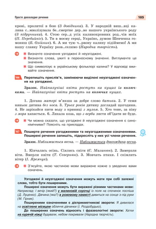 105
Просте двоскладне речення
крові, пролитої в бою (З довідника). 3. У народній виш..вці ка-
лина с..мволізувала бе..смертне дер..во нашого українського роду
(З підручника). 4. Стою сер..д усіх калинокровних род..чів моїх
(П. Перебийніс). 5. Ти в моєму серці, Україно, думою Шевченка го-
мониш (Б. Олійник). 6. А ми тую ч..рвону калину підіймемо! А ми
нашу славну Україну розв..селимо (Народна творчість).
Визначте означення узгоджені й неузгоджені.
Визначте слова, ужиті в переносному значенні. Витлумачте це
значення.
Що символізує в українському фольклорі калина? У відповіді вжи-
вайте означення.
166 Перепишіть прислів’я, замінюючи виділені неузгоджені означен-
ня на узгоджені.
Зразок. Найпахучіші квіти ростуть на кущах із колюч-
ками. — Найпахучіші квіти ростуть на колючих кущах.
1. Догана матері м’якша за добре слово батька. 2. У семи
няньок дитина без носа. 3. Трьох років дитину доглядай щогодини.
4. Не зарікайся пити воду з криниці з мулом. 5. Хто тоне, за піну
з моря хапається. 6. Лякала коза, що з верби листя об’їдати не буде.
Чи можна сказати, що узгоджені й неузгоджені означення є сино-
німічними? Поясніть на прикладах.
167 Поширте речення узгодженими та неузгодженими означеннями.
Поширені речення запишіть, підкресліть у них усі члени речення.
Зразок. Наближається весна. — Наближається довгождана весна.
1. Кінчалась осінь. Сіялись сніги (Є. Маланюк). 2. Замерзли
віти. Вмерли квіти (Т. Севернюк). 3. Мовчать птахи. І скімлить
вітер (І. Яремчук).
З’ясуйте, якою частиною мови виражене кожне з уведених вами
означень.
Узгоджені й неузгоджені означення можуть мати при собі залежні
слова, тобто бути поширеними.
Поширені означення можуть бути виражені різними частинами мови:
Наприклад: І вечір (який?) у малиновій сорочці із поля на спочинок поспіша
(Д. Луценко). Дівчина (яка?) в рожевому намисті дивиться на сонце з-під руки
(М. Гірник).
Поширеними означеннями є дієприкметникові звороти: Я дивилася
на освітлене місяцем обличчя дівчинки (І. Роздобудько).
До поширених означень відносять і фразеологічні звороти: Хатки
на курячій ніжці будували, небом покривали (Народна творчість).
 