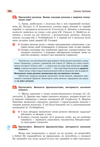 106 Синтаксис. Пунктуація
168 Прочитайте речення. Якими членами речення є виділені сполу-
чення слів?
1. Гриць завбільшки з мізинець був у нас справжній коляди-
нець (Д. Білоус). 2. З маленького хлопця виріс міцний та гарний
парубок із кучерявим волоссям (І. Сенченко). 3. Дівчина в рожевому
намисті дивиться на сонце з-під руки (М. Гірник). 4. Прибігла ді-
вчинка з очима на пів обличчя, з розпашілими щоками, довгими
косами кольору (За І. Роздобудько). 5. І чорний кіт в манишці білій
мене зустріне край дверей (В. Сосюра).
Складіть речення (усно) з такими неузгодженими означеннями: з ру-
сявою косою; років чотирнадцяти; із запашних трав; на два поверхи.
Складіть розповідь про улюблений підручник, використовуючи такі
поширені означення: з яскравою обкладинкою (книжка); цікаві за
змістом (розділи); непрості для виконання (завдання).
Трапляється, що при визначенні другорядних членів речення виникають утруд-
нення. Наприклад, у реченні І замовкнув спів пташок (Н. Забіла) до слова пташок
можна поставити питання чий? — у такому разі це слово буде визначене як озна-
чення, а можна поставити питання кого? — тоді слово буде визначене як додаток.
Таким чином, слово пташок можна визначити або як означення, або як додаток.
Визначення члена речення залежатиме від поставленого питання.
Найчастіше труднощі викликає визначення членів речення, виражених імен-
никами в непрямих відмінках. Визначаючи члени речення, передовсім слід зважа-
ти на зміст речення.
169 Прочитайте. Визначте фразеологізми, витлумачте значення
кожного.
1. Жінка вдягнена у плащ зелено-блакитного кольору (Л. Де-
нисенко). 2. Дмитро мав чорне хвилясте волосся, яскраво-зелені очі
й виразне підборіддя з ямкою посередині (Н. Сняданко). 3. Марина
Павлівна виявилася стрункою, високою і сором’язливою жінкою з
темним довгим волоссям. У неї були блакитні очі із золотавинками
посередині (І. Роздобудько).
У яких вèпадках визначення членів речення вèкликало труднощі?
Обговоріть ці вèпадки у класі.
Складіть стислий портрет (3–4 речення) особи, яку ви особливо
поважаєте, — музиканта, спортсмена, письменника. Використовуй-
те неузгоджені означення.
170 Прочитайте. Визначте фразеологізми, витлумачте значення
кожного.
Якщо вам погрожують у школі чи на вулиці, не встрягайте
в бійку! Не піддавайтеся на провокацію, не втягуйтесь у скандал!
Не танцюйте під чужу дудку! З усіх сил удавайте із себе стріляного
 