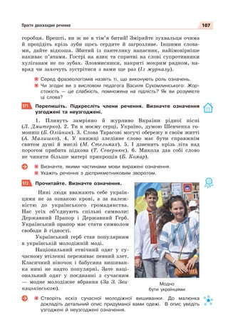 107
Просте двоскладне речення
горобця. Врешті, ви ж не в тім’я битий! Зміряйте зухвальця очима
й процідіть крізь зуби щось сердите й загрозливе. Іншими слова-
ми, дайте відкоша. Збитий із пантелику напасник, найімовірніше
накиває п’ятами. Гострі на язик та спритні на слові супротивники
хуліганам не по зубах. Зловмисники, накриті мокрим рядном, на-
вряд чи захочуть зустрітися з вами ще раз (Із журналу).
Серед фразеологізмів назвіть ті, що виконують роль означень.
Чи згодні ви з висловом педагога Василя Сухомлинського: Жор-
стокість — це слабкість, помножена на підлість? Як ви розумієте
ці слова?
171 Перепишіть. Підкресліть члени речення. Визначте означення
узгоджені та неузгоджені.
1. Пливуть замріяно й журливо Вкраїни рідної пісні
(Л. Дмитерко). 2. Ти в моєму серці, Україно, думою Шевченка го-
мониш (Б. Олійник). 3. Слова Тарасові могучі обережу в своїм житті
(А. Малишко). 4. У книжці злеліяне слово має бути справжнім
святом душі й мислі (М. Стельмах). 5. І дзвенить крізь літа над
порогом прибита підкова (Т. Севернюк). 6. Микола дав собі слово
не чинити більше матері прикрощів (Б. Комар).
Визначте, якими частинами мови виражені означення.
Укажіть речення з дієприкметниковим зворотом.
172 Прочитайте. Визначте означення.
Нині люди вважають себе україн-
цями не за ознакою крові, а за належ-
ністю до українського громадянства.
Нас усіх об’єднують спільні символи:
Державний Прапор і Державний Герб.
Український прапор має стати символом
свободи й гідності.
Український герб став популярним
в українській молодіжній моді.
Національний етнічний одяг у су-
часному втіленні переживає певний злет.
Класичний віночок і бабусина вишиван-
ка нині не надто популярні. Зате наці-
ональний одяг у поєднанні з сучасним
— модне молодіжне вбрання (За З. Зви-
няцьківською).
Створіть ескіз сучасної молодіжної вишиванки. До малюнка
докладіть детальний опис придуманої вами одежі. В опис уведіть
узгоджені й неузгоджені означення.
Модно
бути українцями
 