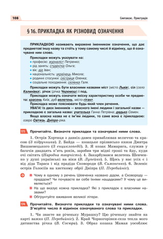108 Синтаксис. Пунктуація
§16. ПРИКЛАДКА ЯК РІЗНОВИД ОЗНАЧЕННЯ
ПРИКЛАДКОЮ називають виражене іменником означення, що дає
предметові іншу назву та стоїть у тому самому числі й відмінку, що й озна-
чуване ним слово.
Прикладки можуть указувати на:
професію: журналіст Петренко;
рід занять: студентка Ольга;
вік: дід Іван;
національність: українець Микола;
родинні стосунки: сестриця Оленка;
соціальне походження: селянка Галя.
Прикладки можуть бути власними назвами міст (місто Львів), сіл (село
Калинівка), річок (річка Черемош) і под.
Прикладки можуть означати якісну характеристику особи чи предме-
та: красень Київ, дуб-велетень, місто-гігант.
Прикладка може пояснювати будь-який член речення.
УВАГА! Із двох іменників — власного імені людини і загальної назви —
прикладкою є загальна назва: учителька Ганна Петрівна; дядько Семен.
Якщо власна назва не є ім’ям людини, то саме вона є прикладкою:
озеро Світязь, Дніпро-ріка.
173 Прочитайте. Визначте прикладки та означувані ними слова.
1. Острів Хортиця з давніх-давен приваблював величчю та кра-
сою (З підручника). 2. Байда — козацьке прізвисько князя Дмитра
Вишневецького (З енциклопедії). 3. Я козак Мамарига, служив у
багачів двадцять п’ять років, заробив три мідні гроші та йду, куди
очі світять (Народна творчість). 4. Закарбувався велетень Шевчен-
ко у душі українські на віки (В. Лупейко). 5. Щось у нас усіх є і
від діда Тараса і від прадіда Сковороди (В. Симоненко). 6. Зеленіє
острів Голосіїв на хисткому обрії Дніпра (П. Перебийніс).
Чому в одному з речень Шевченка названо дідом, а Сковороду —
прадідом? Чи почуваєте ви себе їхніми нащадками? У чому це ви-
являється?
На що вказує кожна прикладка? Які з прикладок є власними на-
звами?
Обґрунтуйте вживання великої літери.
174 Прочитайте. Визначте прикладки та означувані ними слова.
З’ясуйте число й відмінок означуваного слова та прикладки.
1. Чи знаєте ви річеньку Мурашку? Цю річеньку знайти на
карті важко (П. Перебийніс). 2. Край Чорногорівки-села текла мого
дитинства річка (В. Сосюра). 3. Образ козака Мамая уособлює
 