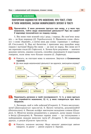 11
Мова — найважливіший засіб спілкування, пізнання і впливу
ПОВТОРЕННЯ ВІДОМОСТЕЙ ПРО МОВЛЕННЯ, ПРО ТЕКСТ, СТИЛІ
Й ТИПИ МОВЛЕННЯ, ЗАСОБИ МІЖФРАЗОВОГО ЗВ’ЯЗКУ В ТЕКСТІ
9 Прочитайте. У яких реченнях ідеться про мову, а у яких про
мовлення, тобто види мовленнєвої діяльності? Про які саме?
У відповіді посилайтеся на подану схему.
1. Без мови гине всякий слід і роду, і народу. Як пам’ятає мову
рід — не буде переводу (Д. Чередниченко). 2. Промовлю слово «бать-
ко» і слово «буревій», а потім знов два слова: «криниця» і «кобзар»
(Б. Стельмах). 3. Над всі багатства і припливи мод шануймо мову
серцем і вустами! Народ без мови — це вже не народ. Без мови всі б
ми сиротами стали (О. Софієнко). 4. Хочеш бути розумним — навчися
розумно питати, уважно слухати, спокійно відповідати й переставати
говорити, коли нема чого більше сказати (І. Лафатер).
Поясніть, як пов’язані мова та мовлення. Звіртеся зі Словничком
термінів.
До яких видів мовленнєвої діяльності ви вдалися, виконуючи вправу?
УCНЕ ДІАЛОГІЧНЕ
ПИСЕМНЕ МОНОЛОГІЧНЕ
СПРИЙНЯТТЯ
АУДІЮВАННЯ ЧИТАННЯ
ТВОРЕННЯ
ГОВОРІННЯ ПИСЬМО
МОВА
МОВЛЕННЯ
10 Перепишіть речення в такій послідовності: 1) ті, у яких ідеться
про сприйняття мовлення; 2) ті, у яких говориться про його
творення.
1. Заговори, щоб я тебе побачив! (Сократ). 2. Учися вислухову-
вати! (Давньоримське прислів’я). 3. Багато читаючи, розумнішайте!
(Квінтиліан). 4. Письмо шліфує мистецтво володіння словом (Цице-
рон). 5. Обличчя можна роздивитись у дзеркалі, душу видно тільки
в бесіді (Демокріт). 6. Читання гарних книг — це спілкування з
найкращими людьми минулих часів (Р. Декарт). 7. Не клавіатура
друкує, а розум (Сучасне прислів’я).
Поясніть значення вислову: Якщо монолог демонструє вміння
говорити, то діалог — уміння слухати (І. Карпов).
РОЗВИТОК МОВЛЕННЯ
 
