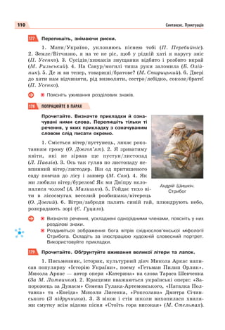 110 Синтаксис. Пунктуація
177 Перепишіть, знімаючи риски.
1. Мати/Україно, уклоняюсь піснею тобі (П. Перебийніс).
2. Земле/Вітчизно, я на те не ріс, щоб у рідній хаті я наругу зніс
(П. Усенко). 3. Сусідів/хижаків знущання відбито і розбито вкрай
(М. Рильський). 4. На Савур/могилі тиша руки заломила (Б. Олій-
ник). 5. Де ж ви тепер, товариші/братове? (М. Старицький). 6. Двері
до хати нам відчиняти, рід визволяти, сестро/лебідко, соколе/брате!
(П. Усенко).
Поясніть уживання розділових знаків.
178 ПОПРАЦЮЙТЕ В ПАРАХ
Прочитайте. Визначте прикладки й озна-
чувані ними слова. Перепишіть тільки ті
речення, у яких прикладку з означуваним
словом слід писати окремо.
1. Сміється вітер/пустунець, лякає роко-
танням грому (О. Довгоп’ят). 2. Я зриватиму
квіти, які не зірвав ще пустун/листопад
(Л. Павлів). 3. Ось так гуляв по листопаду не-
впинний вітер/листодер. Він од притишеного
саду помчав до лісу і завмер (М. Сом). 4. Як
ми любили вітер/бурелом! Як ми Дніпру вкло-
нялися чолом! (А. Малишко). 5. Гойдає тихо ві-
ти в лісосмугах веселий розбишака/вітерець
(О. Довгий). 6. Вітри/заброди палять синій гай, плюндрують небо,
розкрадають зорі (Є. Гуцало).
Визначте речення, ускладнені однорідними членами, поясніть у них
розділові знаки.
Роздивіться зображення бога вітрів східнослов’янської міфології
Стрибога. Складіть за ілюстрацією художній словесний портрет.
Використовуйте прикладки.
179 Прочитайте. Обґрунтуйте вживання великої літери та лапок.
1. Письменник, історик, культурний діяч Микола Аркас напи-
сав популярну «Історію України», поему «Гетьман Пилип Орлик».
Микола Аркас — автор опери «Катерина» на слова Тараса Шевченка
(За М. Литвином). 2. Кращими вважаються українські опери: «За-
порожець за Дунаєм» Семена Гулака-Артемовського, «Наталка Пол-
тавка» та «Енеїда» Миколи Лисенка, «Роксолана» Дмитра Січин-
ського (З підручника). 3. З вікон і стін школи вихопилася хвиля-
ми смутку всім відома пісня «Стоїть гора високая» (М. Стельмах).
Андрій Шишкін.
Стрибог
 
