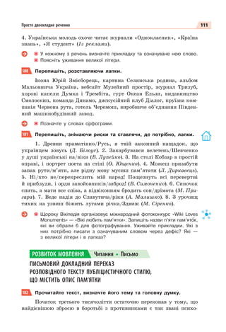 111
Просте двоскладне речення
4. Українська молодь охоче читає журнали «Однокласник», «Країна
знань», «Я студент» (Із реклами).
У кожному з речень визначте прикладку та означуване нею слово.
Поясніть уживання великої літери.
180 Перепишіть, розставляючи лапки.
Ікона Юрій Змієборець, картина Селянська родина, альбом
Мальовнича Україна, вебсайт Музейний простір, журнал Тризуб,
хорові капели Думка і Трембіта, гурт Океан Ельзи, видавництво
Смолоскип, команда Динамо, дискусійний клуб Діалог, круїзна ком-
панія Червона рута, готель Черемош, виробниче об’єднання Півден-
ний машинобудівний завод.
Позначте у словах орфограми.
181 Перепишіть, знімаючи риски та ставлячи, де потрібно, лапки.
1. Древня праматінко/Русь, я твій законний нащадок, що
українцем зовусь (Д. Білоус). 2. Закарбувався велетень/Шевченко
у душі українські на/віки (В. Лупейко). 3. На столі Кобзар в простій
оправі, і портрет поета на стіні (О. Ющенко). 4. Можеш призабути
запах рути/м’яти, але рідну мову мусиш пам’ятати (Л. Диркавець).
5. Ні/хто не/перекреслить мій народ! Пощезнуть всі перевертні
й приблуди, і орди завойовників/заброд! (В. Симоненко). 6. Синочок
спить, а мати все співа, а підвіконням бродить сон/дрімота (М. При-
гара). 7. Веде надія до Славутича/ріки (А. Малишко). 8. З урочищ
тихих на узвиш біжить лугами річка/Здвиж (М. Сіренко).
Щороку Вікіпедія організовує міжнародний фотоконкурс «Wiki Loves
Monuments» — «Вікі любить пам’ятки». Запишіть назви п’яти пам’ятîк,
які ви обрали б для фотографування. Уживайте прикладки. Які з
них потрібно писати з означуваним словом через дефіс? Які —
з великої літери і в лапках?
ПИСЬМОВИЙ ДОКЛАДНИЙ ПЕРЕКАЗ
РОЗПОВІДНОГО ТЕКСТУ ПУБЛІЦИСТИЧНОГО СТИЛЮ,
ЩО МІСТИТЬ ОПИС ПАМ’ЯТКИ
182 Прочитайте текст, визначте його тему та головну думку.
Початок третього тисячоліття остаточно переконав у тому, що
найдієвішою зброєю в боротьбі з противниками є так звані психо-
РОЗВИТОК МОВЛЕННЯ Читання Письмо
 