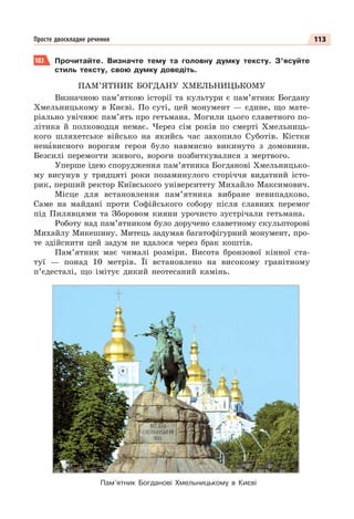 113
Просте двоскладне речення
183 Прочитайте. Визначте тему та головну думку тексту. З’ясуйте
стиль тексту, свою думку доведіть.
ПАМ’ЯТНИК БОГДАНУ ХМЕЛЬНИЦЬКОМУ
Визначною пам’яткою історії та культури є пам’ятник Богдану
Хмельницькому в Києві. По суті, цей монумент — єдине, що мате-
ріально увічнює пам’ять про гетьмана. Могили цього славетного по-
літика й полководця немає. Через сім років по смерті Хмельниць-
кого шляхетське військо на якийсь час захопило Суботів. Кістки
ненàвисного ворогам героя було навмисно викинуто з домовини.
Безсилі перемогти живого, вороги позбиткувалися з мертвого.
Уперше ідею спорудження пам’ятника Богданові Хмельницько-
му висунув у тридцяті роки позаминулого сторіччя видатний істо-
рик, перший ректор Київського університету Михайло Максимович.
Місце для встановлення пам’ятника вибране невипадково.
Саме на майдані проти Софійського собору після славних перемог
під Пилявцями та Зборовом кияни урочисто зустрічали гетьмана.
Роботу над пам’ятником було доручено славетному скульпторові
Михайлу Микешину. Митець задумав багатофігурний монумент, про-
те здійснити цей задум не вдалося через брак коштів.
Пам’ятник має чималі розміри. Висота бронзової кінної ста-
туї — понад 10 метрів. Її встановлено на високому гранітному
п’єдесталі, що імітує дикий неотесаний камінь.
Пам’ятник Богданові Хмельницькому в Києві
 