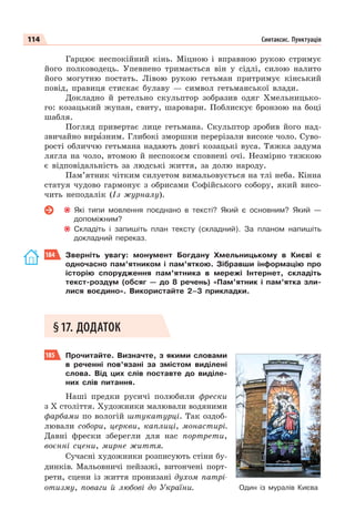 114 Синтаксис. Пунктуація
Гарцює неспокійний кінь. Міцною і вправною рукою стримує
його полководець. Упевнено тримається він у сідлі, силою налито
його могутню постать. Лівою рукою гетьман притримує кінський
повід, правиця стискає булаву — символ гетьманської влади.
Докладно й ретельно скульптор зобразив одяг Хмельницько-
го: козацький жупан, свиту, шаровари. Поблискує бронзою на боці
шабля.
Погляд привертає лице гетьмана. Скульптор зробив його над-
звичайно вирàзним. Глибокі зморшки перерізали високе чоло. Суво-
рості обличчю гетьмана надають довгі козацькі вуса. Тяжка задума
лягла на чоло, втомою й неспокоєм сповнені очі. Незмірно тяжкою
є відповідальність за людські життя, за долю народу.
Пам’ятник чітким силуетом вимальовується на тлі неба. Кінна
статуя чудово гармонує з обрисами Софійського собору, який висо-
чить неподалік (Із журналу).
Які типи мовлення поєднано в тексті? Який є основним? Який —
допоміжним?
Складіть і запишіть план тексту (складний). За планом напишіть
докладний переказ.
184 Зверніть увагу: монумент Богдану Хмельницькому в Києві є
одночасно пам’ятником і пам’яткою. Зібравши інформацію про
історію спорудження пам’ятника в мережі Інтернет, складіть
текст-роздум (обсяг — до 8 речень) «Пам’ятник і пам’ятка зли-
лися воєдино». Використайте 2–3 прикладки.
§17. ДОДАТОК
185 Прочитайте. Визначте, з якими словами
в реченні пов’язані за змістом виділені
слова. Від цих слів поставте до виділе-
них слів питання.
Наші предки русичі полюбили фрески
з Х століття. Художники малювали водяними
фарбами по вологій штукатурці. Так оздоб-
лювали собори, церкви, каплиці, монастирі.
Давні фрески зберегли для нас портрети,
воєнні сцени, мирне життя.
Сучасні художники розписують стіни бу-
динків. Мальовничі пейзажі, витончені порт-
рети, сцени із життя пронизані духом патрі-
отизму, поваги й любові до України. Один із муралів Києва
 